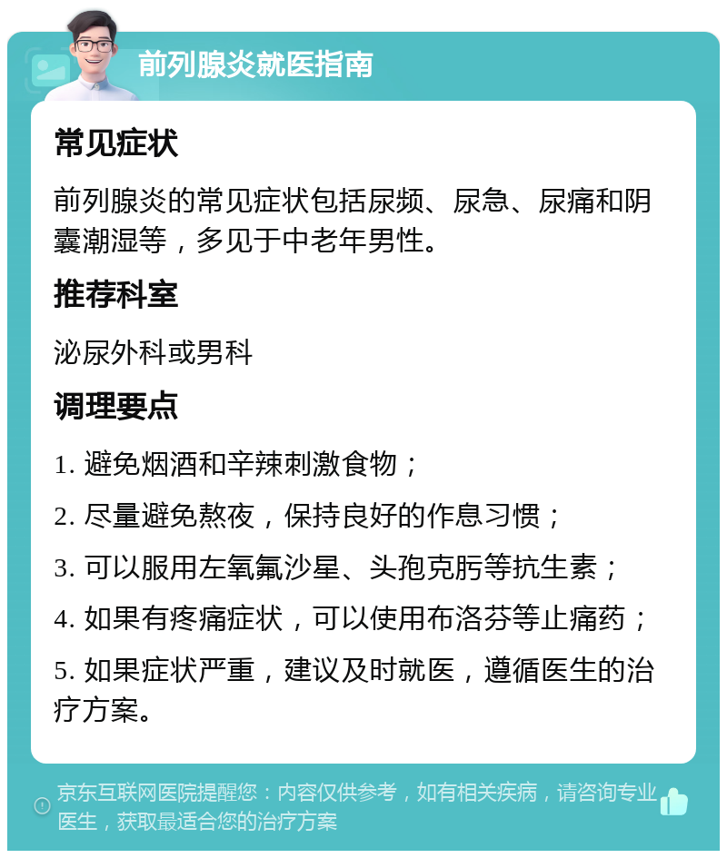 前列腺炎就医指南 常见症状 前列腺炎的常见症状包括尿频、尿急、尿痛和阴囊潮湿等，多见于中老年男性。 推荐科室 泌尿外科或男科 调理要点 1. 避免烟酒和辛辣刺激食物； 2. 尽量避免熬夜，保持良好的作息习惯； 3. 可以服用左氧氟沙星、头孢克肟等抗生素； 4. 如果有疼痛症状，可以使用布洛芬等止痛药； 5. 如果症状严重，建议及时就医，遵循医生的治疗方案。