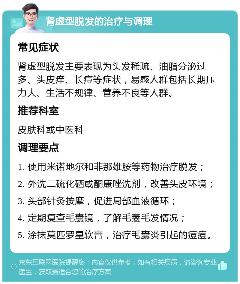 肾虚型脱发的治疗与调理 常见症状 肾虚型脱发主要表现为头发稀疏、油脂分泌过多、头皮痒、长痘等症状，易感人群包括长期压力大、生活不规律、营养不良等人群。 推荐科室 皮肤科或中医科 调理要点 1. 使用米诺地尔和非那雄胺等药物治疗脱发； 2. 外洗二硫化硒或酮康唑洗剂，改善头皮环境； 3. 头部针灸按摩，促进局部血液循环； 4. 定期复查毛囊镜，了解毛囊毛发情况； 5. 涂抹莫匹罗星软膏，治疗毛囊炎引起的痘痘。