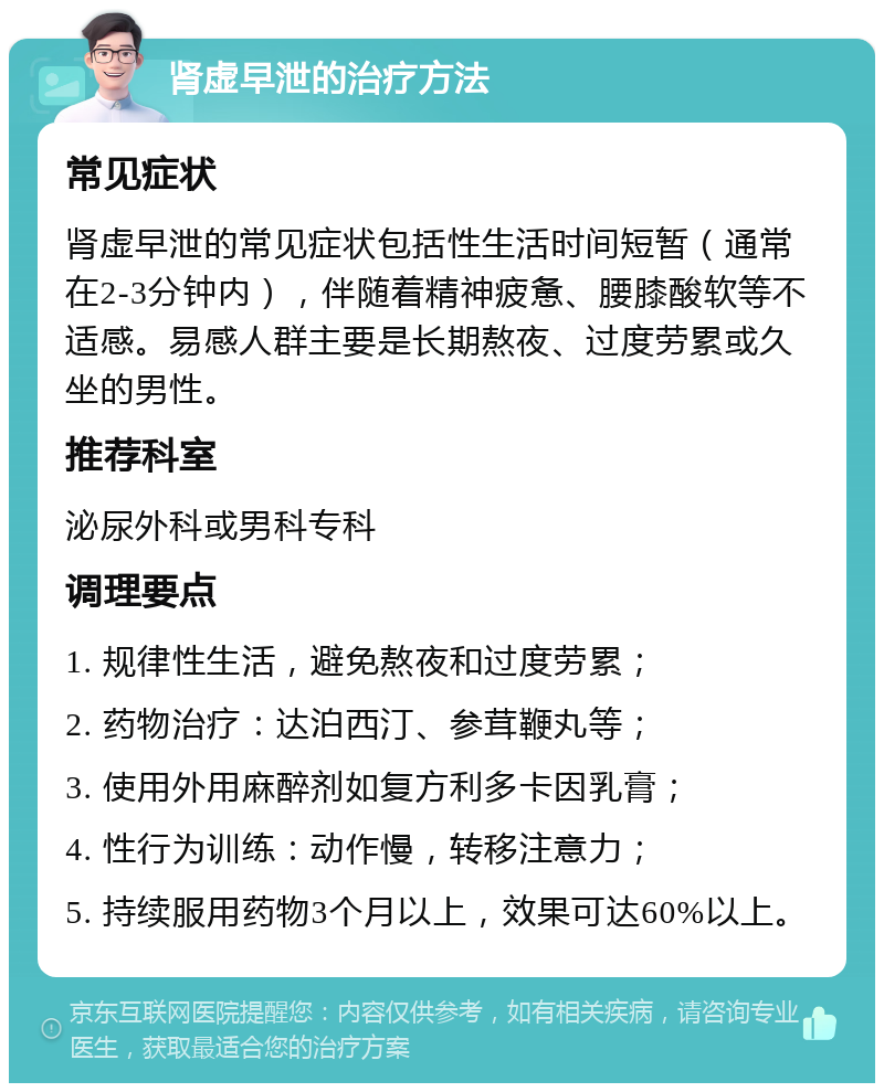 肾虚早泄的治疗方法 常见症状 肾虚早泄的常见症状包括性生活时间短暂（通常在2-3分钟内），伴随着精神疲惫、腰膝酸软等不适感。易感人群主要是长期熬夜、过度劳累或久坐的男性。 推荐科室 泌尿外科或男科专科 调理要点 1. 规律性生活，避免熬夜和过度劳累； 2. 药物治疗：达泊西汀、参茸鞭丸等； 3. 使用外用麻醉剂如复方利多卡因乳膏； 4. 性行为训练：动作慢，转移注意力； 5. 持续服用药物3个月以上，效果可达60%以上。