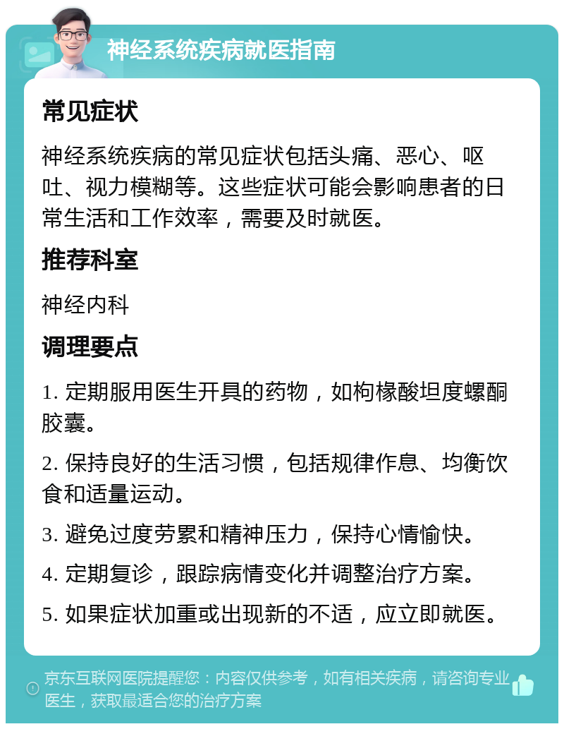 神经系统疾病就医指南 常见症状 神经系统疾病的常见症状包括头痛、恶心、呕吐、视力模糊等。这些症状可能会影响患者的日常生活和工作效率，需要及时就医。 推荐科室 神经内科 调理要点 1. 定期服用医生开具的药物，如枸椽酸坦度螺酮胶囊。 2. 保持良好的生活习惯，包括规律作息、均衡饮食和适量运动。 3. 避免过度劳累和精神压力，保持心情愉快。 4. 定期复诊，跟踪病情变化并调整治疗方案。 5. 如果症状加重或出现新的不适，应立即就医。