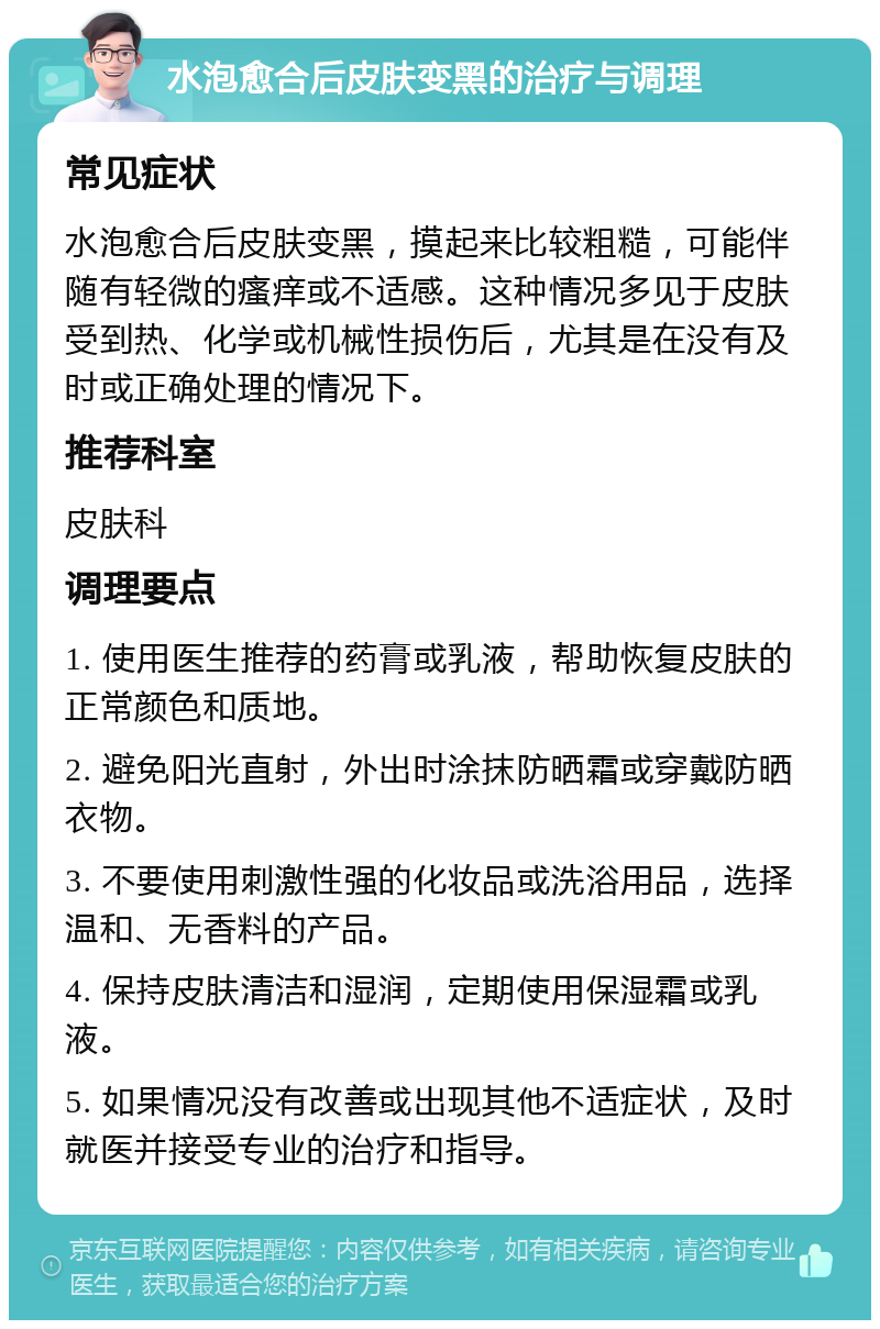 水泡愈合后皮肤变黑的治疗与调理 常见症状 水泡愈合后皮肤变黑，摸起来比较粗糙，可能伴随有轻微的瘙痒或不适感。这种情况多见于皮肤受到热、化学或机械性损伤后，尤其是在没有及时或正确处理的情况下。 推荐科室 皮肤科 调理要点 1. 使用医生推荐的药膏或乳液，帮助恢复皮肤的正常颜色和质地。 2. 避免阳光直射，外出时涂抹防晒霜或穿戴防晒衣物。 3. 不要使用刺激性强的化妆品或洗浴用品，选择温和、无香料的产品。 4. 保持皮肤清洁和湿润，定期使用保湿霜或乳液。 5. 如果情况没有改善或出现其他不适症状，及时就医并接受专业的治疗和指导。