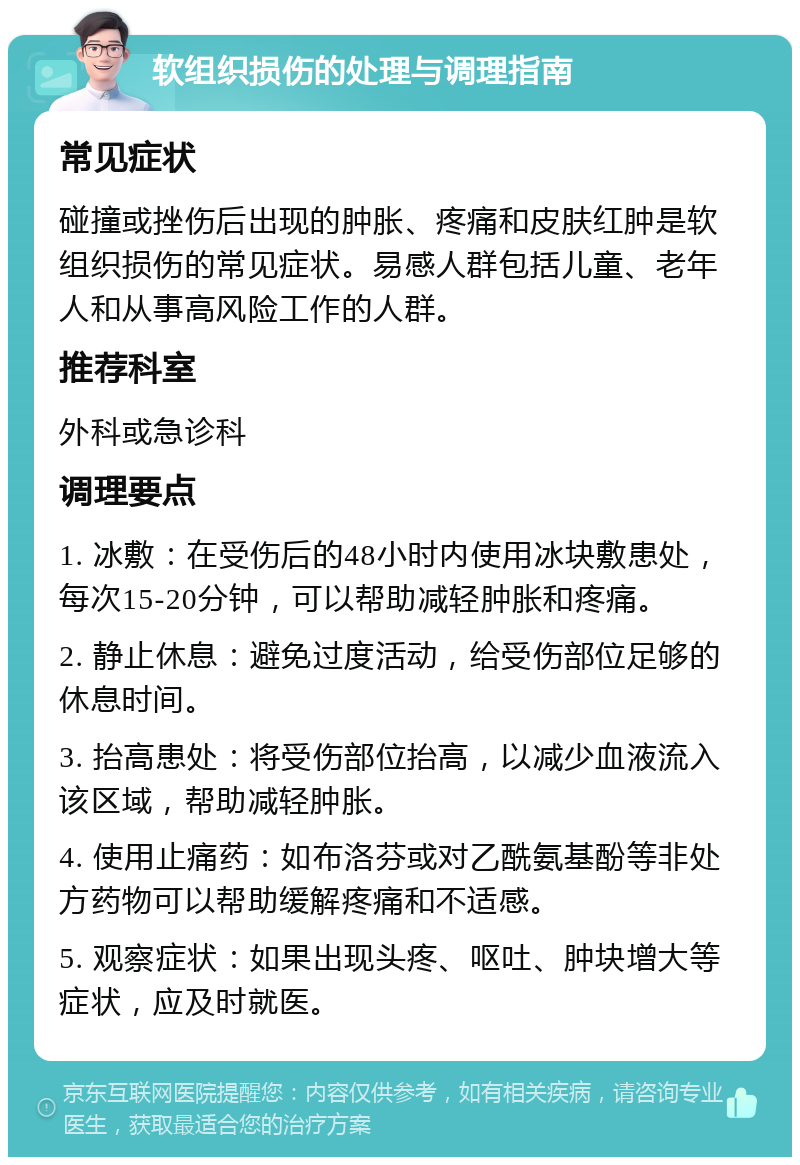 软组织损伤的处理与调理指南 常见症状 碰撞或挫伤后出现的肿胀、疼痛和皮肤红肿是软组织损伤的常见症状。易感人群包括儿童、老年人和从事高风险工作的人群。 推荐科室 外科或急诊科 调理要点 1. 冰敷：在受伤后的48小时内使用冰块敷患处，每次15-20分钟，可以帮助减轻肿胀和疼痛。 2. 静止休息：避免过度活动，给受伤部位足够的休息时间。 3. 抬高患处：将受伤部位抬高，以减少血液流入该区域，帮助减轻肿胀。 4. 使用止痛药：如布洛芬或对乙酰氨基酚等非处方药物可以帮助缓解疼痛和不适感。 5. 观察症状：如果出现头疼、呕吐、肿块增大等症状，应及时就医。