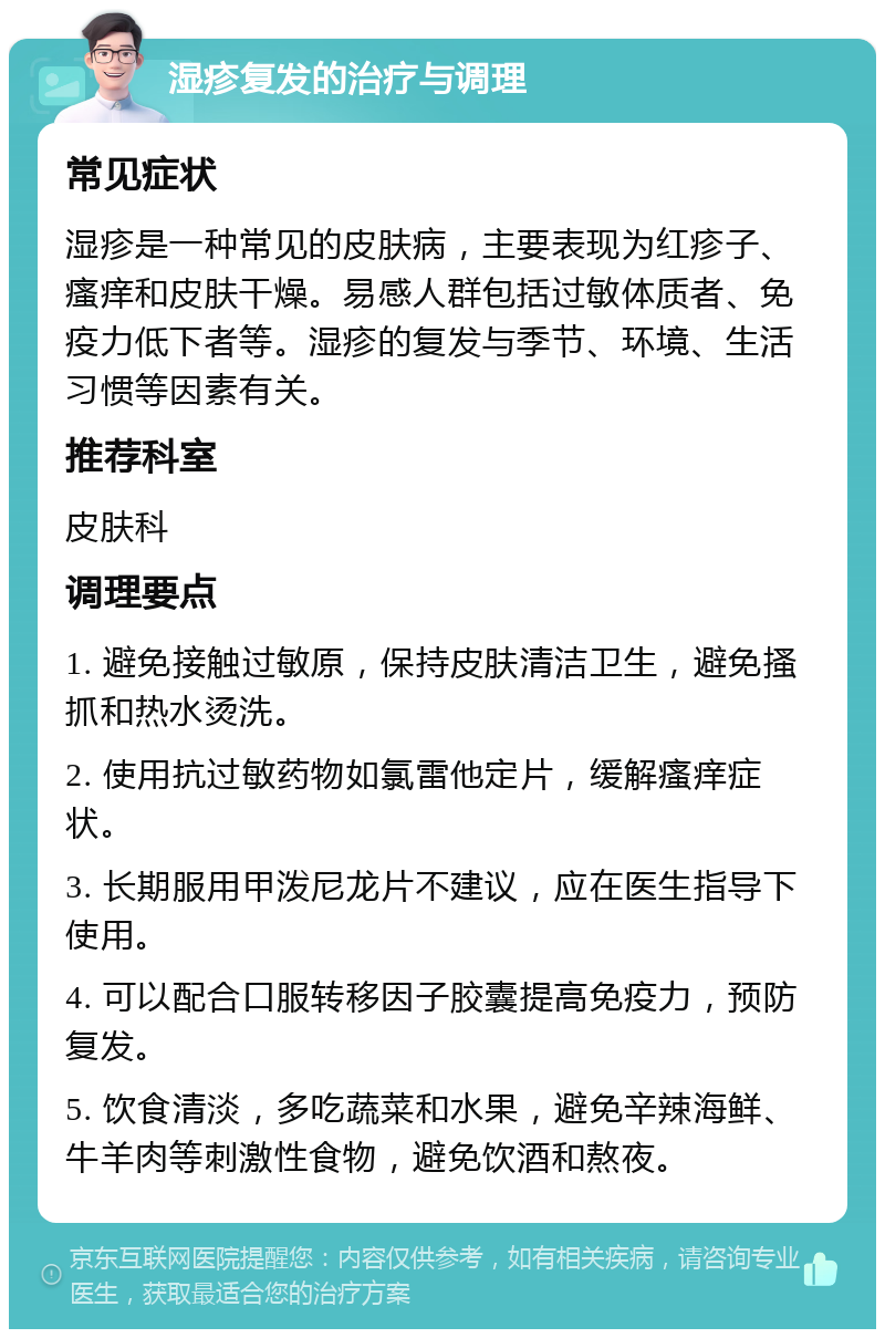 湿疹复发的治疗与调理 常见症状 湿疹是一种常见的皮肤病，主要表现为红疹子、瘙痒和皮肤干燥。易感人群包括过敏体质者、免疫力低下者等。湿疹的复发与季节、环境、生活习惯等因素有关。 推荐科室 皮肤科 调理要点 1. 避免接触过敏原，保持皮肤清洁卫生，避免搔抓和热水烫洗。 2. 使用抗过敏药物如氯雷他定片，缓解瘙痒症状。 3. 长期服用甲泼尼龙片不建议，应在医生指导下使用。 4. 可以配合口服转移因子胶囊提高免疫力，预防复发。 5. 饮食清淡，多吃蔬菜和水果，避免辛辣海鲜、牛羊肉等刺激性食物，避免饮酒和熬夜。