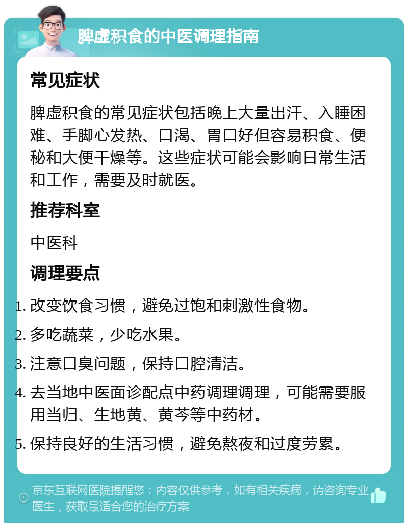 脾虚积食的中医调理指南 常见症状 脾虚积食的常见症状包括晚上大量出汗、入睡困难、手脚心发热、口渴、胃口好但容易积食、便秘和大便干燥等。这些症状可能会影响日常生活和工作，需要及时就医。 推荐科室 中医科 调理要点 改变饮食习惯，避免过饱和刺激性食物。 多吃蔬菜，少吃水果。 注意口臭问题，保持口腔清洁。 去当地中医面诊配点中药调理调理，可能需要服用当归、生地黄、黄芩等中药材。 保持良好的生活习惯，避免熬夜和过度劳累。