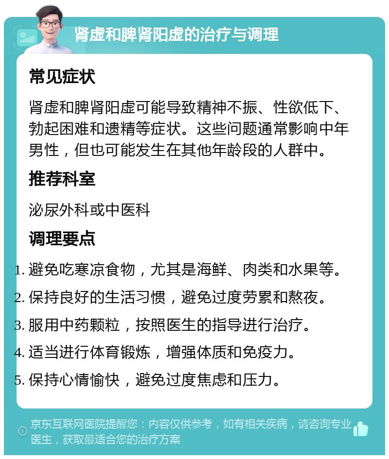 肾虚和脾肾阳虚的治疗与调理 常见症状 肾虚和脾肾阳虚可能导致精神不振、性欲低下、勃起困难和遗精等症状。这些问题通常影响中年男性，但也可能发生在其他年龄段的人群中。 推荐科室 泌尿外科或中医科 调理要点 避免吃寒凉食物，尤其是海鲜、肉类和水果等。 保持良好的生活习惯，避免过度劳累和熬夜。 服用中药颗粒，按照医生的指导进行治疗。 适当进行体育锻炼，增强体质和免疫力。 保持心情愉快，避免过度焦虑和压力。