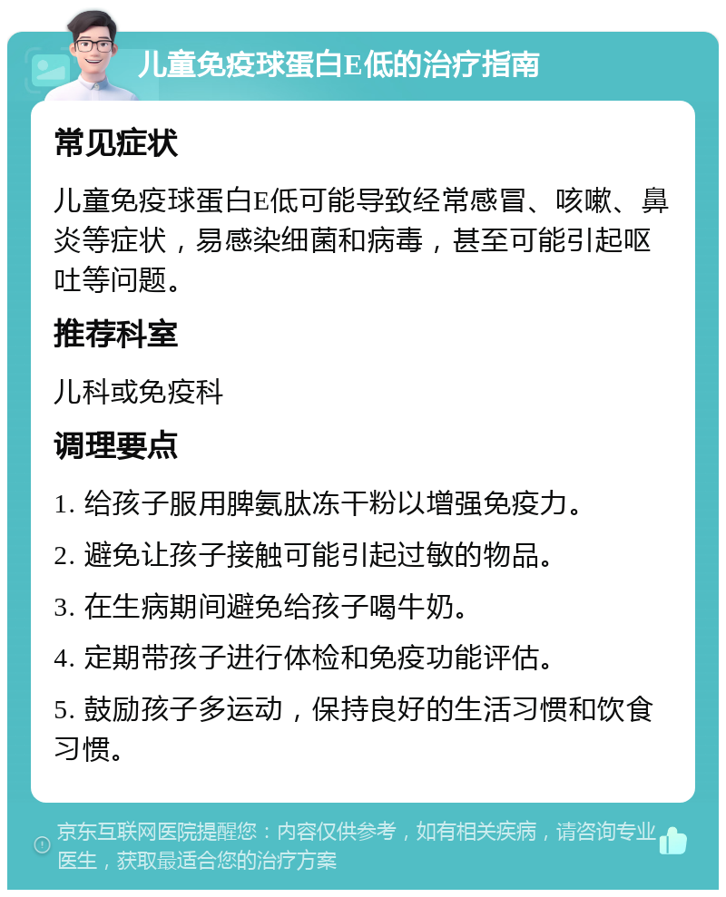 儿童免疫球蛋白E低的治疗指南 常见症状 儿童免疫球蛋白E低可能导致经常感冒、咳嗽、鼻炎等症状，易感染细菌和病毒，甚至可能引起呕吐等问题。 推荐科室 儿科或免疫科 调理要点 1. 给孩子服用脾氨肽冻干粉以增强免疫力。 2. 避免让孩子接触可能引起过敏的物品。 3. 在生病期间避免给孩子喝牛奶。 4. 定期带孩子进行体检和免疫功能评估。 5. 鼓励孩子多运动，保持良好的生活习惯和饮食习惯。