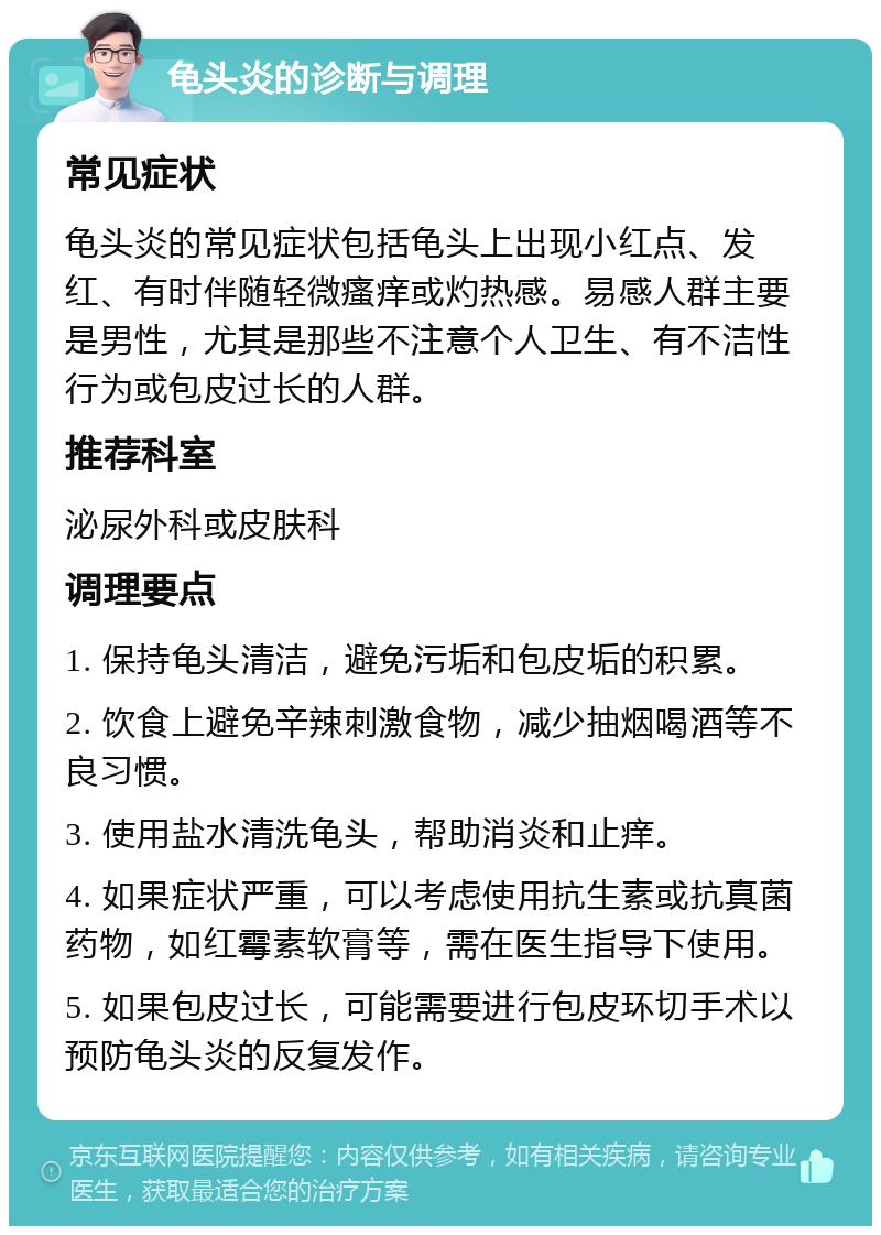 龟头炎的诊断与调理 常见症状 龟头炎的常见症状包括龟头上出现小红点、发红、有时伴随轻微瘙痒或灼热感。易感人群主要是男性，尤其是那些不注意个人卫生、有不洁性行为或包皮过长的人群。 推荐科室 泌尿外科或皮肤科 调理要点 1. 保持龟头清洁，避免污垢和包皮垢的积累。 2. 饮食上避免辛辣刺激食物，减少抽烟喝酒等不良习惯。 3. 使用盐水清洗龟头，帮助消炎和止痒。 4. 如果症状严重，可以考虑使用抗生素或抗真菌药物，如红霉素软膏等，需在医生指导下使用。 5. 如果包皮过长，可能需要进行包皮环切手术以预防龟头炎的反复发作。