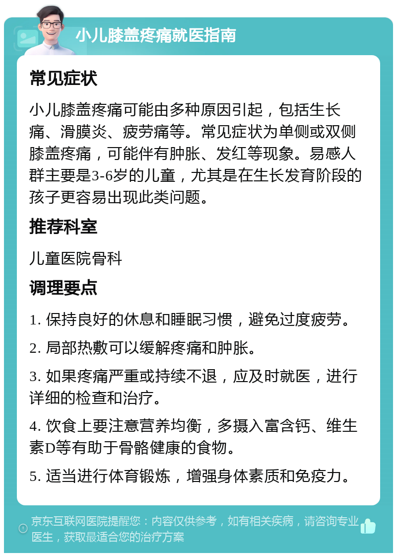 小儿膝盖疼痛就医指南 常见症状 小儿膝盖疼痛可能由多种原因引起，包括生长痛、滑膜炎、疲劳痛等。常见症状为单侧或双侧膝盖疼痛，可能伴有肿胀、发红等现象。易感人群主要是3-6岁的儿童，尤其是在生长发育阶段的孩子更容易出现此类问题。 推荐科室 儿童医院骨科 调理要点 1. 保持良好的休息和睡眠习惯，避免过度疲劳。 2. 局部热敷可以缓解疼痛和肿胀。 3. 如果疼痛严重或持续不退，应及时就医，进行详细的检查和治疗。 4. 饮食上要注意营养均衡，多摄入富含钙、维生素D等有助于骨骼健康的食物。 5. 适当进行体育锻炼，增强身体素质和免疫力。