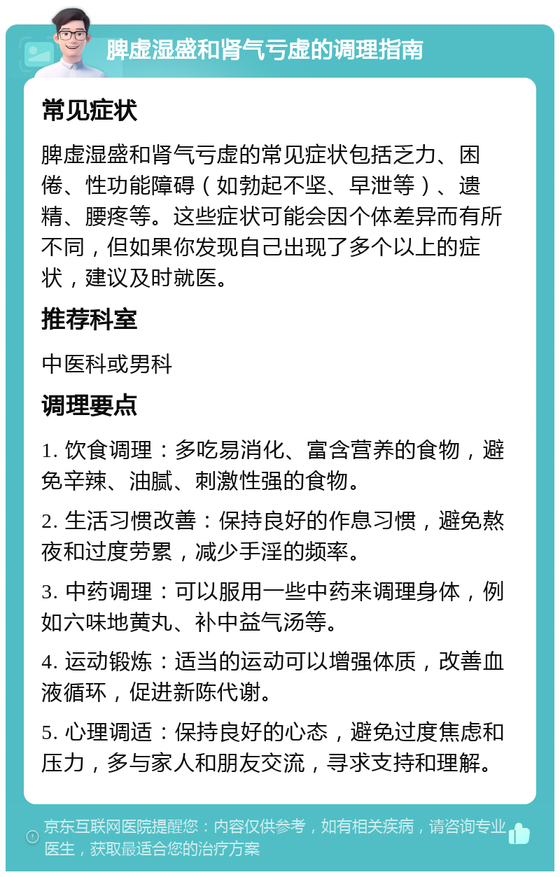 脾虚湿盛和肾气亏虚的调理指南 常见症状 脾虚湿盛和肾气亏虚的常见症状包括乏力、困倦、性功能障碍（如勃起不坚、早泄等）、遗精、腰疼等。这些症状可能会因个体差异而有所不同，但如果你发现自己出现了多个以上的症状，建议及时就医。 推荐科室 中医科或男科 调理要点 1. 饮食调理：多吃易消化、富含营养的食物，避免辛辣、油腻、刺激性强的食物。 2. 生活习惯改善：保持良好的作息习惯，避免熬夜和过度劳累，减少手淫的频率。 3. 中药调理：可以服用一些中药来调理身体，例如六味地黄丸、补中益气汤等。 4. 运动锻炼：适当的运动可以增强体质，改善血液循环，促进新陈代谢。 5. 心理调适：保持良好的心态，避免过度焦虑和压力，多与家人和朋友交流，寻求支持和理解。