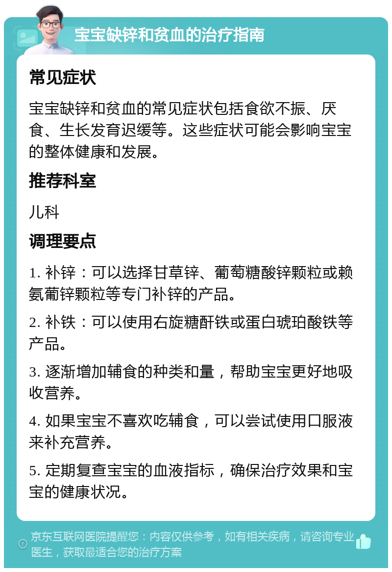 宝宝缺锌和贫血的治疗指南 常见症状 宝宝缺锌和贫血的常见症状包括食欲不振、厌食、生长发育迟缓等。这些症状可能会影响宝宝的整体健康和发展。 推荐科室 儿科 调理要点 1. 补锌：可以选择甘草锌、葡萄糖酸锌颗粒或赖氨葡锌颗粒等专门补锌的产品。 2. 补铁：可以使用右旋糖酐铁或蛋白琥珀酸铁等产品。 3. 逐渐增加辅食的种类和量，帮助宝宝更好地吸收营养。 4. 如果宝宝不喜欢吃辅食，可以尝试使用口服液来补充营养。 5. 定期复查宝宝的血液指标，确保治疗效果和宝宝的健康状况。