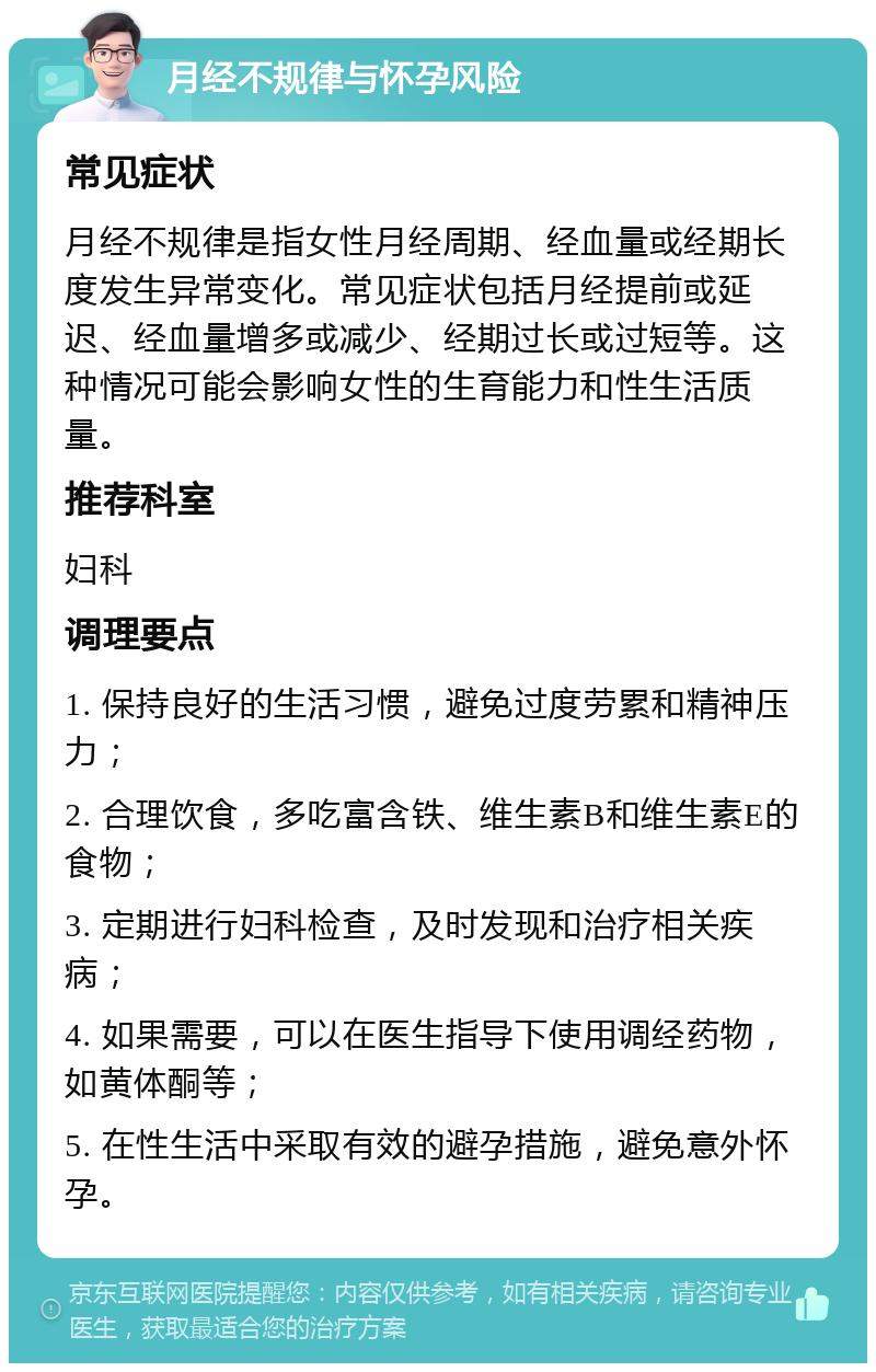 月经不规律与怀孕风险 常见症状 月经不规律是指女性月经周期、经血量或经期长度发生异常变化。常见症状包括月经提前或延迟、经血量增多或减少、经期过长或过短等。这种情况可能会影响女性的生育能力和性生活质量。 推荐科室 妇科 调理要点 1. 保持良好的生活习惯，避免过度劳累和精神压力； 2. 合理饮食，多吃富含铁、维生素B和维生素E的食物； 3. 定期进行妇科检查，及时发现和治疗相关疾病； 4. 如果需要，可以在医生指导下使用调经药物，如黄体酮等； 5. 在性生活中采取有效的避孕措施，避免意外怀孕。