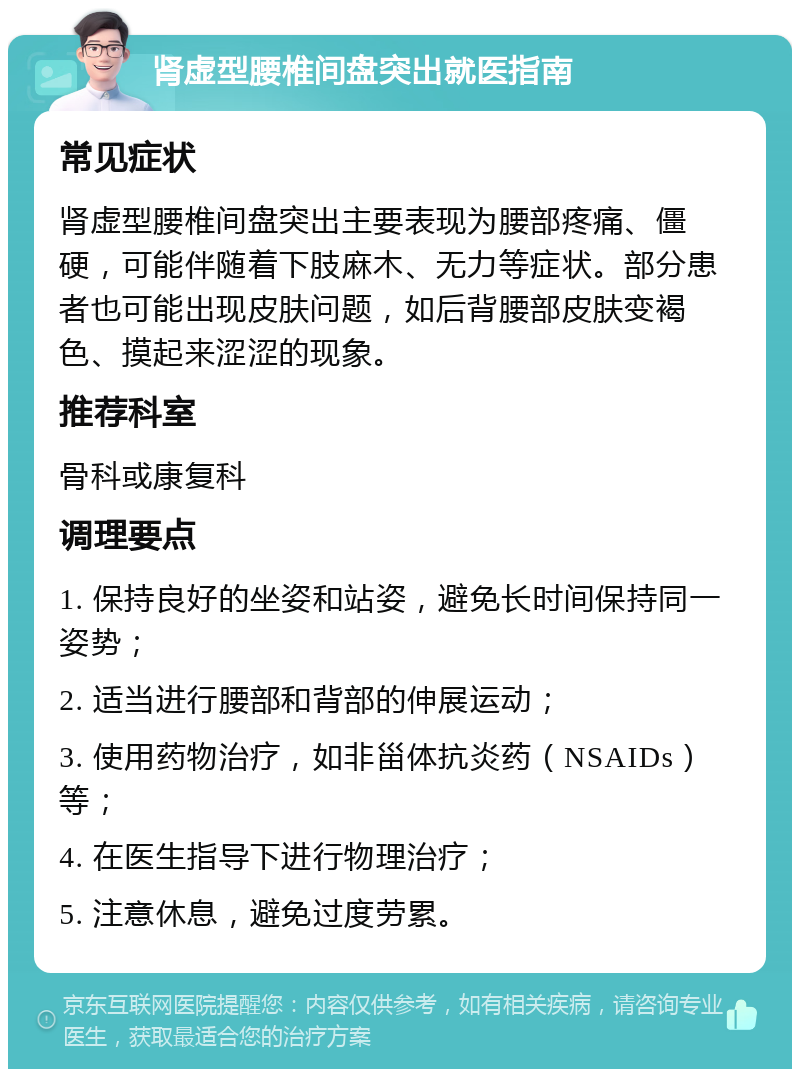 肾虚型腰椎间盘突出就医指南 常见症状 肾虚型腰椎间盘突出主要表现为腰部疼痛、僵硬，可能伴随着下肢麻木、无力等症状。部分患者也可能出现皮肤问题，如后背腰部皮肤变褐色、摸起来涩涩的现象。 推荐科室 骨科或康复科 调理要点 1. 保持良好的坐姿和站姿，避免长时间保持同一姿势； 2. 适当进行腰部和背部的伸展运动； 3. 使用药物治疗，如非甾体抗炎药（NSAIDs）等； 4. 在医生指导下进行物理治疗； 5. 注意休息，避免过度劳累。