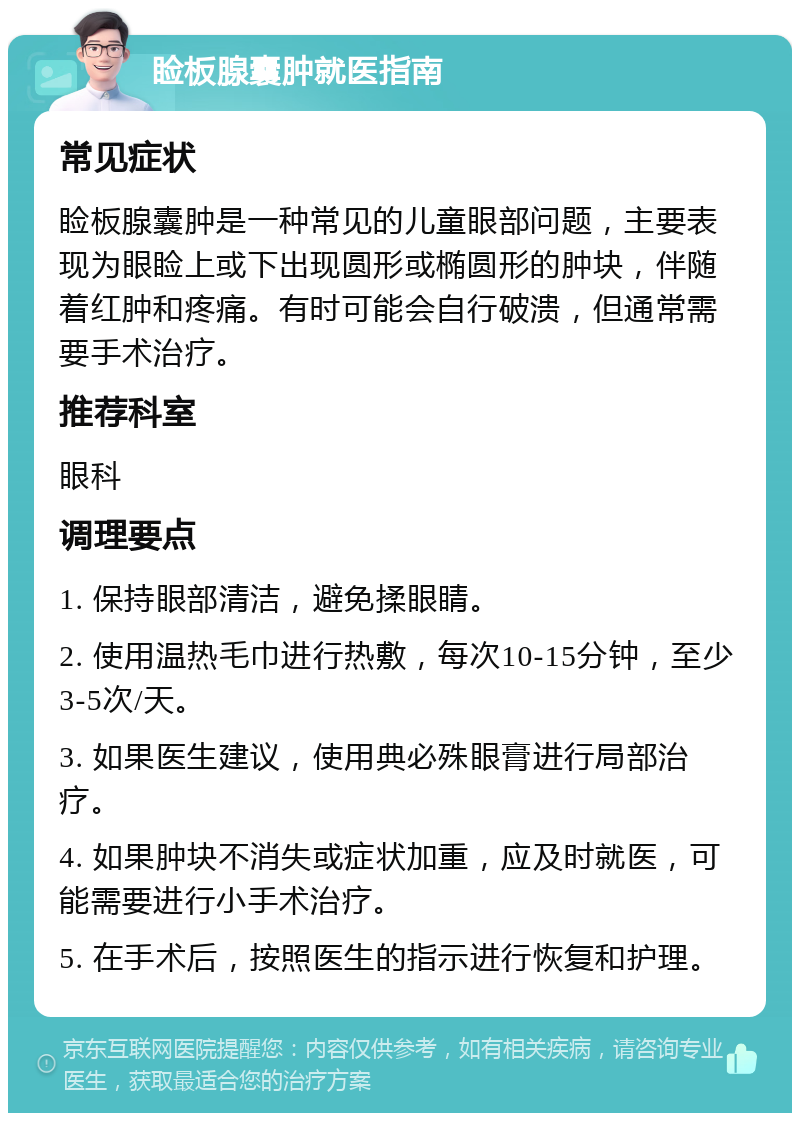 睑板腺囊肿就医指南 常见症状 睑板腺囊肿是一种常见的儿童眼部问题，主要表现为眼睑上或下出现圆形或椭圆形的肿块，伴随着红肿和疼痛。有时可能会自行破溃，但通常需要手术治疗。 推荐科室 眼科 调理要点 1. 保持眼部清洁，避免揉眼睛。 2. 使用温热毛巾进行热敷，每次10-15分钟，至少3-5次/天。 3. 如果医生建议，使用典必殊眼膏进行局部治疗。 4. 如果肿块不消失或症状加重，应及时就医，可能需要进行小手术治疗。 5. 在手术后，按照医生的指示进行恢复和护理。