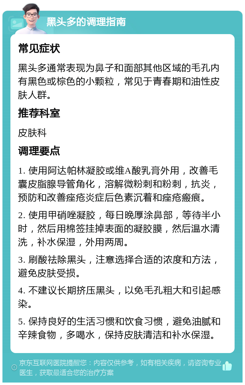 黑头多的调理指南 常见症状 黑头多通常表现为鼻子和面部其他区域的毛孔内有黑色或棕色的小颗粒，常见于青春期和油性皮肤人群。 推荐科室 皮肤科 调理要点 1. 使用阿达帕林凝胶或维A酸乳膏外用，改善毛囊皮脂腺导管角化，溶解微粉刺和粉刺，抗炎，预防和改善痤疮炎症后色素沉着和痤疮瘢痕。 2. 使用甲硝唑凝胶，每日晚厚涂鼻部，等待半小时，然后用棉签挂掉表面的凝胶膜，然后温水清洗，补水保湿，外用两周。 3. 刷酸祛除黑头，注意选择合适的浓度和方法，避免皮肤受损。 4. 不建议长期挤压黑头，以免毛孔粗大和引起感染。 5. 保持良好的生活习惯和饮食习惯，避免油腻和辛辣食物，多喝水，保持皮肤清洁和补水保湿。