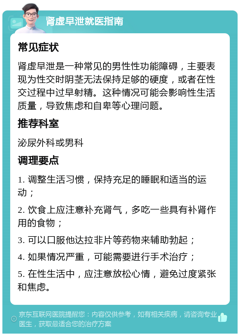 肾虚早泄就医指南 常见症状 肾虚早泄是一种常见的男性性功能障碍，主要表现为性交时阴茎无法保持足够的硬度，或者在性交过程中过早射精。这种情况可能会影响性生活质量，导致焦虑和自卑等心理问题。 推荐科室 泌尿外科或男科 调理要点 1. 调整生活习惯，保持充足的睡眠和适当的运动； 2. 饮食上应注意补充肾气，多吃一些具有补肾作用的食物； 3. 可以口服他达拉非片等药物来辅助勃起； 4. 如果情况严重，可能需要进行手术治疗； 5. 在性生活中，应注意放松心情，避免过度紧张和焦虑。