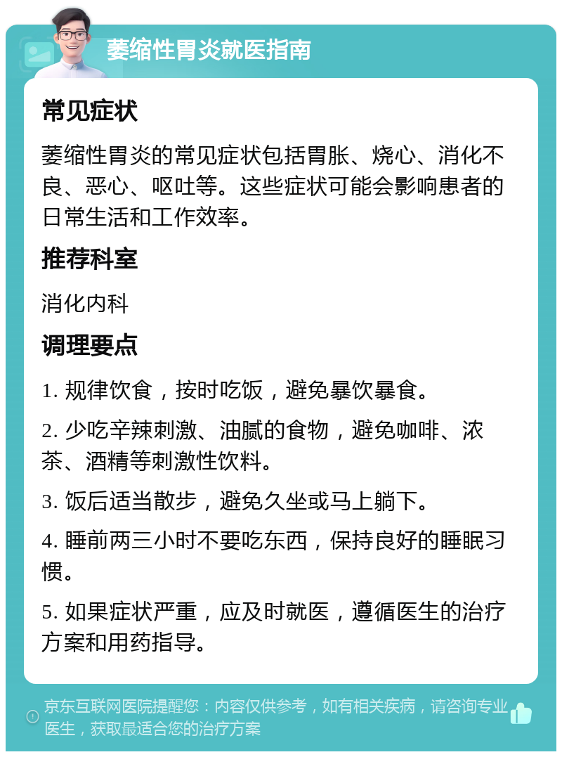 萎缩性胃炎就医指南 常见症状 萎缩性胃炎的常见症状包括胃胀、烧心、消化不良、恶心、呕吐等。这些症状可能会影响患者的日常生活和工作效率。 推荐科室 消化内科 调理要点 1. 规律饮食，按时吃饭，避免暴饮暴食。 2. 少吃辛辣刺激、油腻的食物，避免咖啡、浓茶、酒精等刺激性饮料。 3. 饭后适当散步，避免久坐或马上躺下。 4. 睡前两三小时不要吃东西，保持良好的睡眠习惯。 5. 如果症状严重，应及时就医，遵循医生的治疗方案和用药指导。