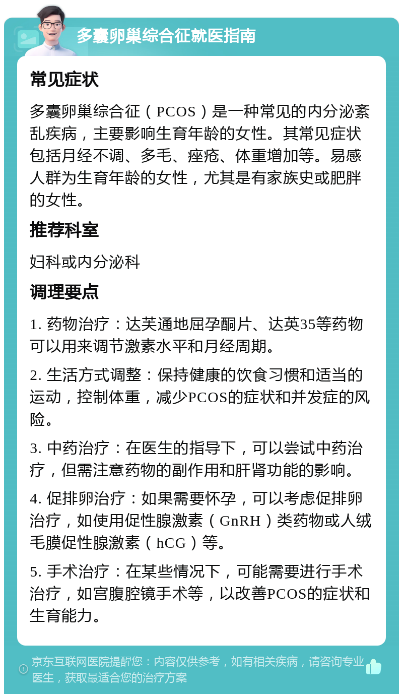 多囊卵巢综合征就医指南 常见症状 多囊卵巢综合征（PCOS）是一种常见的内分泌紊乱疾病，主要影响生育年龄的女性。其常见症状包括月经不调、多毛、痤疮、体重增加等。易感人群为生育年龄的女性，尤其是有家族史或肥胖的女性。 推荐科室 妇科或内分泌科 调理要点 1. 药物治疗：达芙通地屈孕酮片、达英35等药物可以用来调节激素水平和月经周期。 2. 生活方式调整：保持健康的饮食习惯和适当的运动，控制体重，减少PCOS的症状和并发症的风险。 3. 中药治疗：在医生的指导下，可以尝试中药治疗，但需注意药物的副作用和肝肾功能的影响。 4. 促排卵治疗：如果需要怀孕，可以考虑促排卵治疗，如使用促性腺激素（GnRH）类药物或人绒毛膜促性腺激素（hCG）等。 5. 手术治疗：在某些情况下，可能需要进行手术治疗，如宫腹腔镜手术等，以改善PCOS的症状和生育能力。