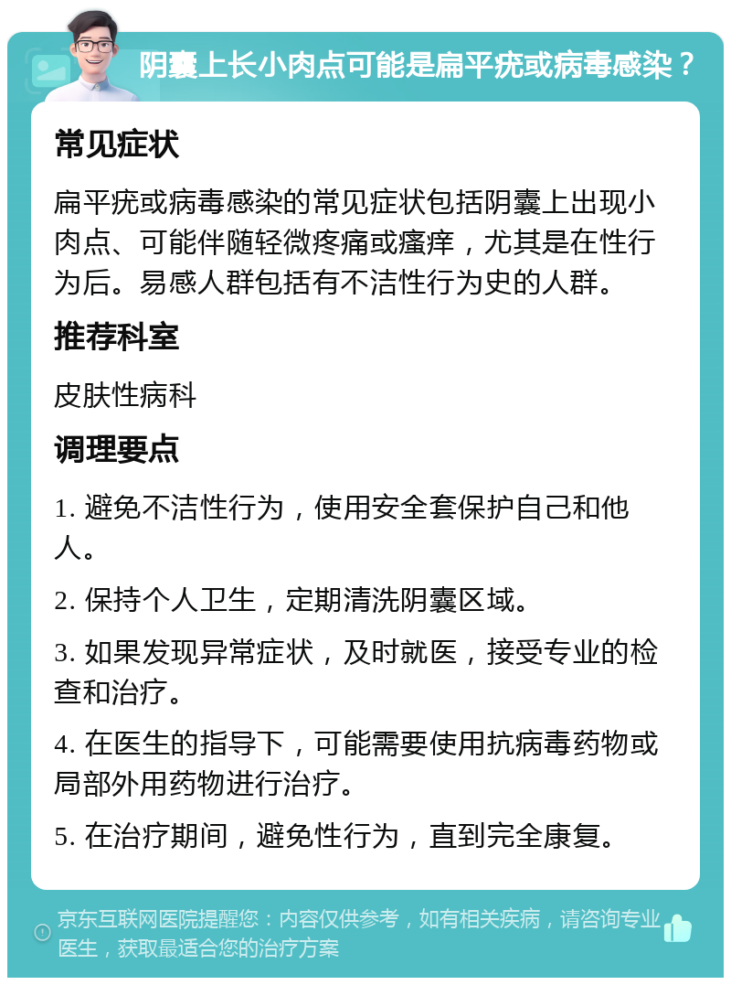 阴囊上长小肉点可能是扁平疣或病毒感染？ 常见症状 扁平疣或病毒感染的常见症状包括阴囊上出现小肉点、可能伴随轻微疼痛或瘙痒，尤其是在性行为后。易感人群包括有不洁性行为史的人群。 推荐科室 皮肤性病科 调理要点 1. 避免不洁性行为，使用安全套保护自己和他人。 2. 保持个人卫生，定期清洗阴囊区域。 3. 如果发现异常症状，及时就医，接受专业的检查和治疗。 4. 在医生的指导下，可能需要使用抗病毒药物或局部外用药物进行治疗。 5. 在治疗期间，避免性行为，直到完全康复。