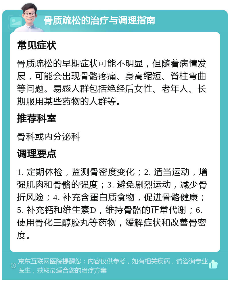 骨质疏松的治疗与调理指南 常见症状 骨质疏松的早期症状可能不明显，但随着病情发展，可能会出现骨骼疼痛、身高缩短、脊柱弯曲等问题。易感人群包括绝经后女性、老年人、长期服用某些药物的人群等。 推荐科室 骨科或内分泌科 调理要点 1. 定期体检，监测骨密度变化；2. 适当运动，增强肌肉和骨骼的强度；3. 避免剧烈运动，减少骨折风险；4. 补充含蛋白质食物，促进骨骼健康；5. 补充钙和维生素D，维持骨骼的正常代谢；6. 使用骨化三醇胶丸等药物，缓解症状和改善骨密度。