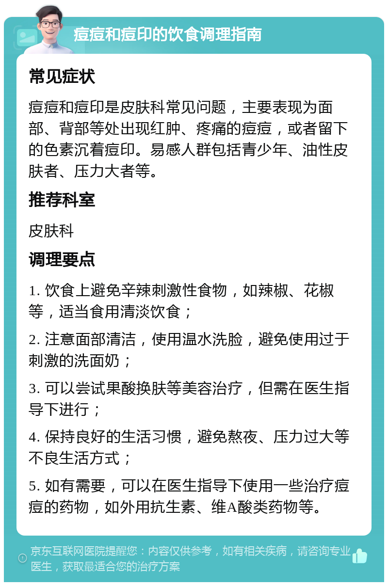 痘痘和痘印的饮食调理指南 常见症状 痘痘和痘印是皮肤科常见问题，主要表现为面部、背部等处出现红肿、疼痛的痘痘，或者留下的色素沉着痘印。易感人群包括青少年、油性皮肤者、压力大者等。 推荐科室 皮肤科 调理要点 1. 饮食上避免辛辣刺激性食物，如辣椒、花椒等，适当食用清淡饮食； 2. 注意面部清洁，使用温水洗脸，避免使用过于刺激的洗面奶； 3. 可以尝试果酸换肤等美容治疗，但需在医生指导下进行； 4. 保持良好的生活习惯，避免熬夜、压力过大等不良生活方式； 5. 如有需要，可以在医生指导下使用一些治疗痘痘的药物，如外用抗生素、维A酸类药物等。