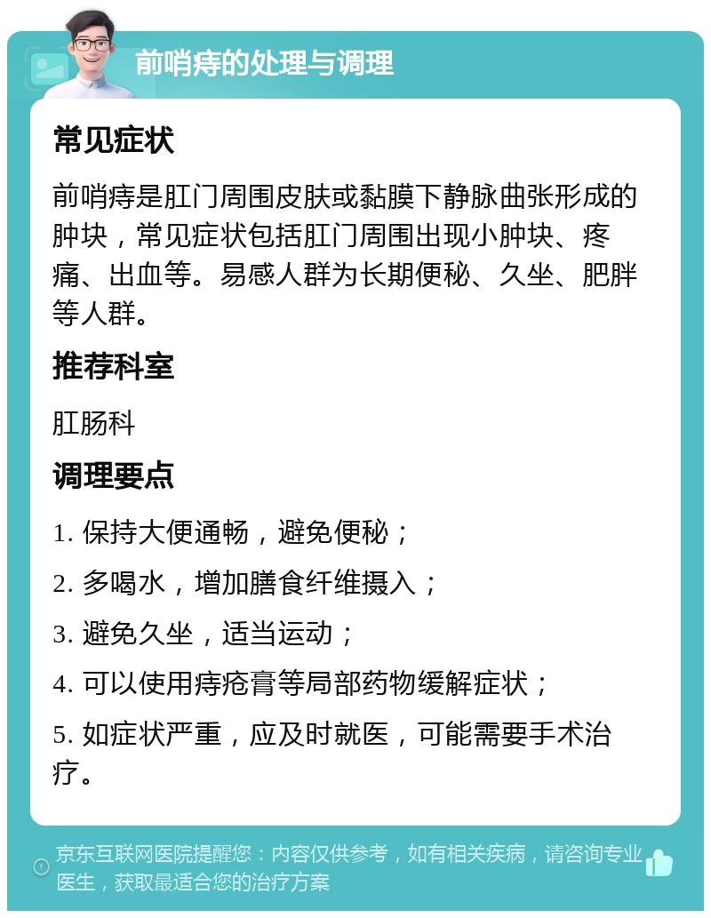 前哨痔的处理与调理 常见症状 前哨痔是肛门周围皮肤或黏膜下静脉曲张形成的肿块，常见症状包括肛门周围出现小肿块、疼痛、出血等。易感人群为长期便秘、久坐、肥胖等人群。 推荐科室 肛肠科 调理要点 1. 保持大便通畅，避免便秘； 2. 多喝水，增加膳食纤维摄入； 3. 避免久坐，适当运动； 4. 可以使用痔疮膏等局部药物缓解症状； 5. 如症状严重，应及时就医，可能需要手术治疗。