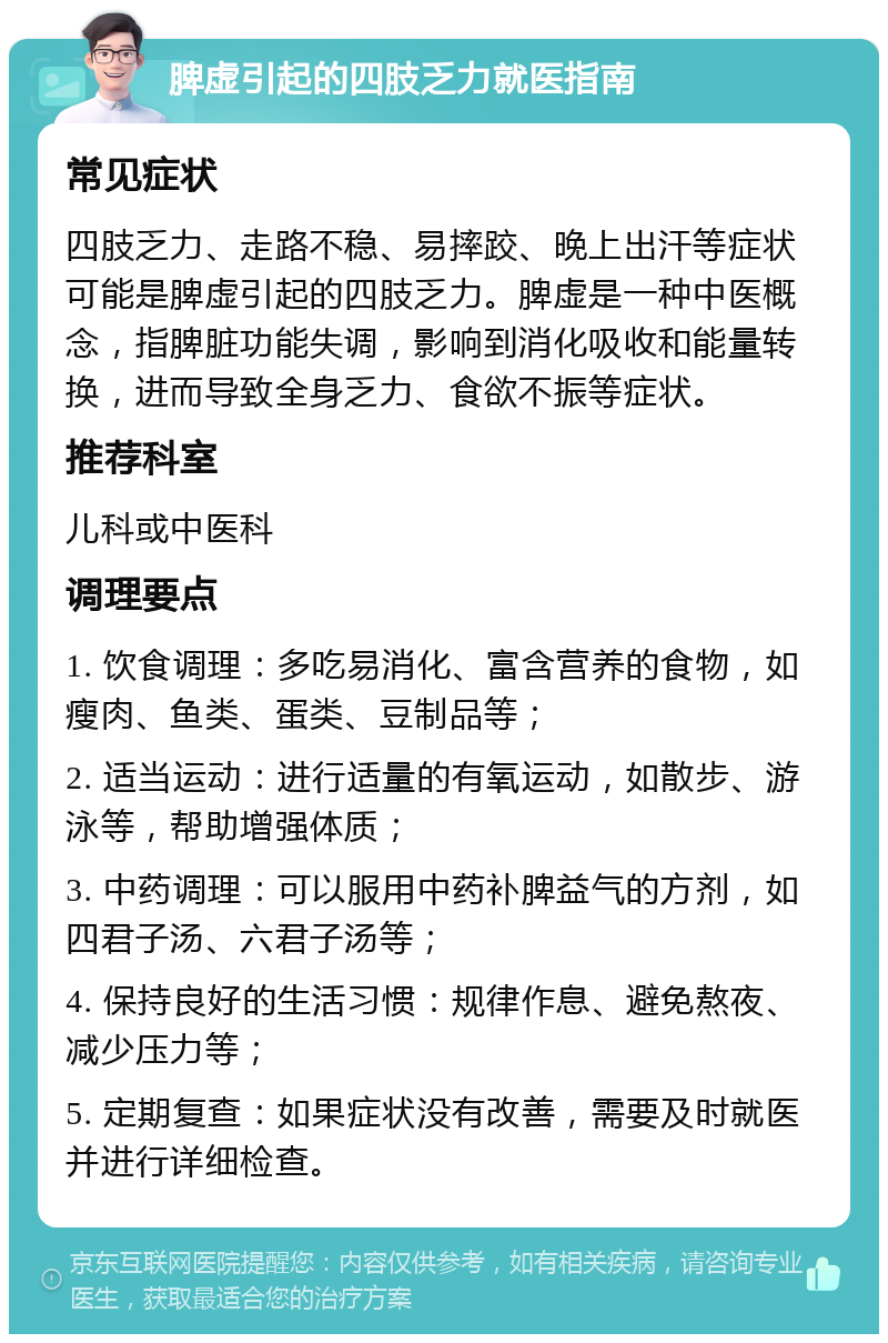 脾虚引起的四肢乏力就医指南 常见症状 四肢乏力、走路不稳、易摔跤、晚上出汗等症状可能是脾虚引起的四肢乏力。脾虚是一种中医概念，指脾脏功能失调，影响到消化吸收和能量转换，进而导致全身乏力、食欲不振等症状。 推荐科室 儿科或中医科 调理要点 1. 饮食调理：多吃易消化、富含营养的食物，如瘦肉、鱼类、蛋类、豆制品等； 2. 适当运动：进行适量的有氧运动，如散步、游泳等，帮助增强体质； 3. 中药调理：可以服用中药补脾益气的方剂，如四君子汤、六君子汤等； 4. 保持良好的生活习惯：规律作息、避免熬夜、减少压力等； 5. 定期复查：如果症状没有改善，需要及时就医并进行详细检查。