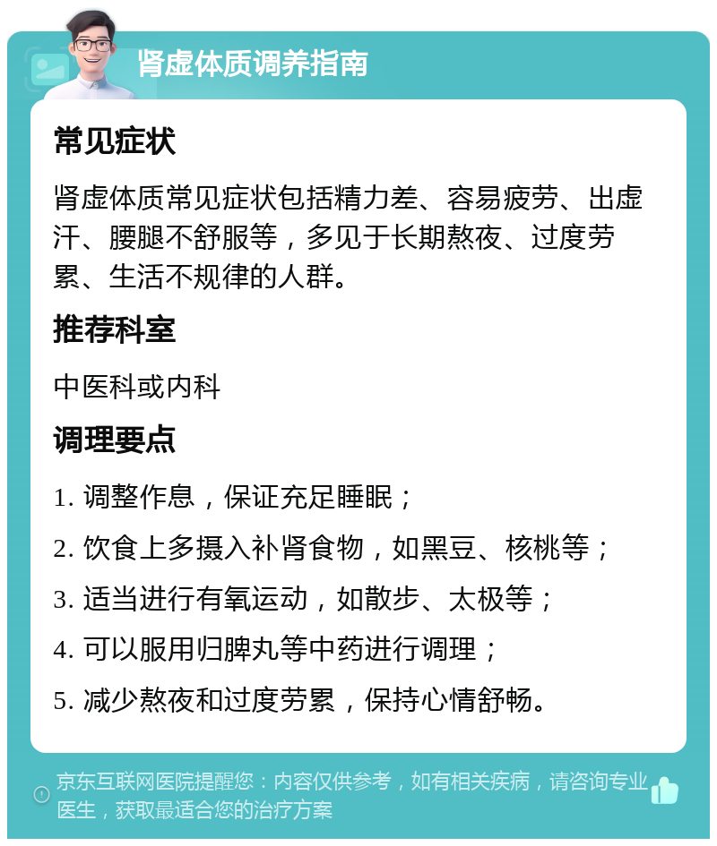 肾虚体质调养指南 常见症状 肾虚体质常见症状包括精力差、容易疲劳、出虚汗、腰腿不舒服等，多见于长期熬夜、过度劳累、生活不规律的人群。 推荐科室 中医科或内科 调理要点 1. 调整作息，保证充足睡眠； 2. 饮食上多摄入补肾食物，如黑豆、核桃等； 3. 适当进行有氧运动，如散步、太极等； 4. 可以服用归脾丸等中药进行调理； 5. 减少熬夜和过度劳累，保持心情舒畅。