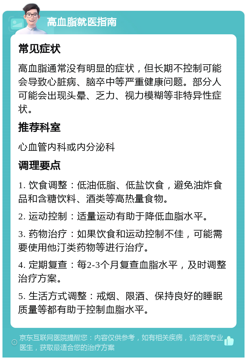 高血脂就医指南 常见症状 高血脂通常没有明显的症状，但长期不控制可能会导致心脏病、脑卒中等严重健康问题。部分人可能会出现头晕、乏力、视力模糊等非特异性症状。 推荐科室 心血管内科或内分泌科 调理要点 1. 饮食调整：低油低脂、低盐饮食，避免油炸食品和含糖饮料、酒类等高热量食物。 2. 运动控制：适量运动有助于降低血脂水平。 3. 药物治疗：如果饮食和运动控制不佳，可能需要使用他汀类药物等进行治疗。 4. 定期复查：每2-3个月复查血脂水平，及时调整治疗方案。 5. 生活方式调整：戒烟、限酒、保持良好的睡眠质量等都有助于控制血脂水平。