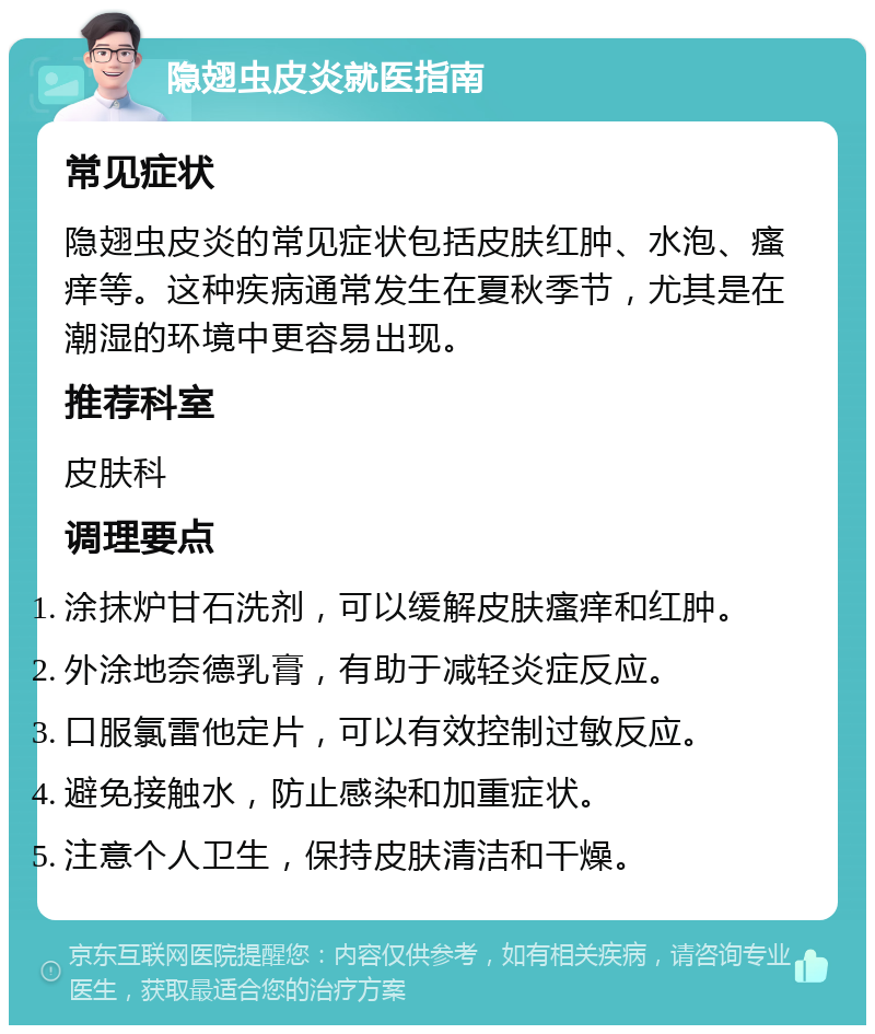 隐翅虫皮炎就医指南 常见症状 隐翅虫皮炎的常见症状包括皮肤红肿、水泡、瘙痒等。这种疾病通常发生在夏秋季节，尤其是在潮湿的环境中更容易出现。 推荐科室 皮肤科 调理要点 涂抹炉甘石洗剂，可以缓解皮肤瘙痒和红肿。 外涂地奈德乳膏，有助于减轻炎症反应。 口服氯雷他定片，可以有效控制过敏反应。 避免接触水，防止感染和加重症状。 注意个人卫生，保持皮肤清洁和干燥。