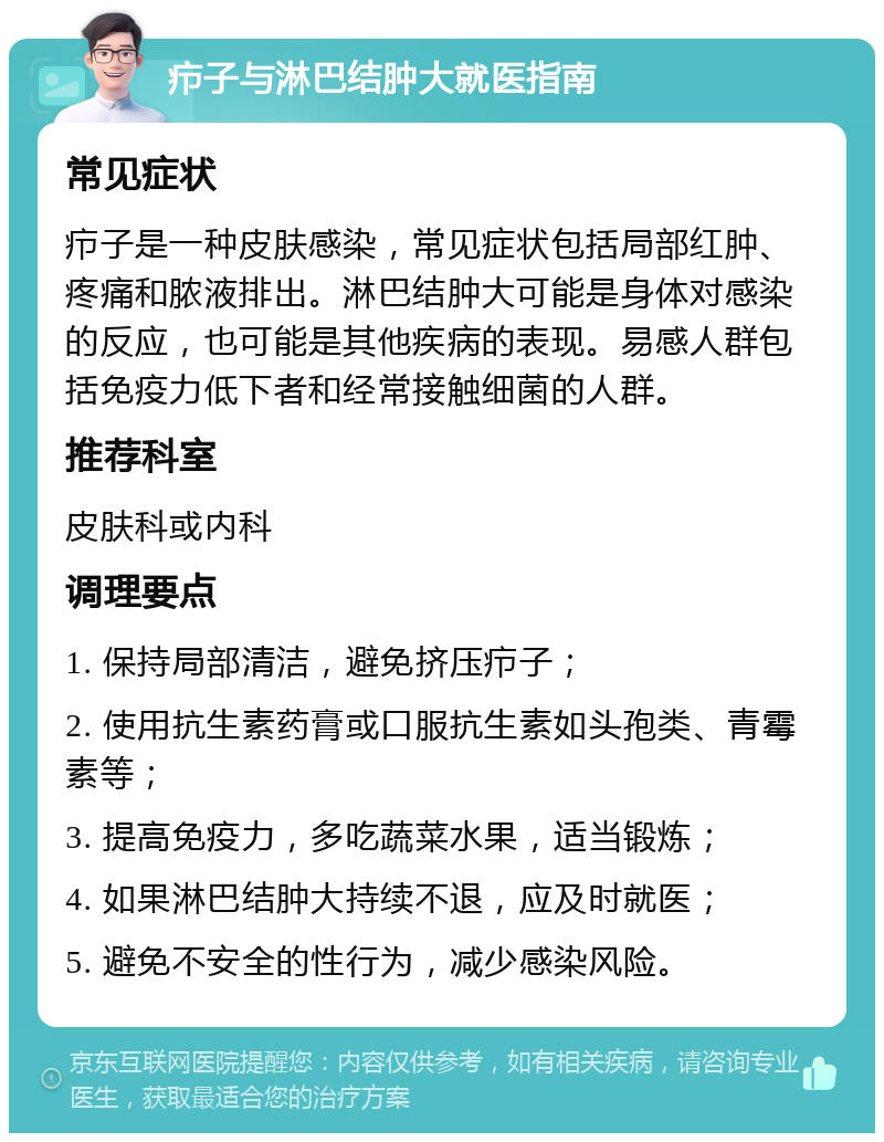 疖子与淋巴结肿大就医指南 常见症状 疖子是一种皮肤感染，常见症状包括局部红肿、疼痛和脓液排出。淋巴结肿大可能是身体对感染的反应，也可能是其他疾病的表现。易感人群包括免疫力低下者和经常接触细菌的人群。 推荐科室 皮肤科或内科 调理要点 1. 保持局部清洁，避免挤压疖子； 2. 使用抗生素药膏或口服抗生素如头孢类、青霉素等； 3. 提高免疫力，多吃蔬菜水果，适当锻炼； 4. 如果淋巴结肿大持续不退，应及时就医； 5. 避免不安全的性行为，减少感染风险。