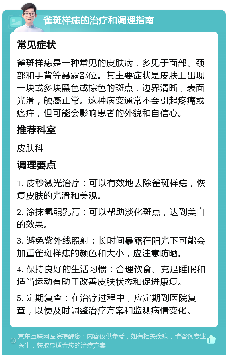 雀斑样痣的治疗和调理指南 常见症状 雀斑样痣是一种常见的皮肤病，多见于面部、颈部和手背等暴露部位。其主要症状是皮肤上出现一块或多块黑色或棕色的斑点，边界清晰，表面光滑，触感正常。这种病变通常不会引起疼痛或瘙痒，但可能会影响患者的外貌和自信心。 推荐科室 皮肤科 调理要点 1. 皮秒激光治疗：可以有效地去除雀斑样痣，恢复皮肤的光滑和美观。 2. 涂抹氢醌乳膏：可以帮助淡化斑点，达到美白的效果。 3. 避免紫外线照射：长时间暴露在阳光下可能会加重雀斑样痣的颜色和大小，应注意防晒。 4. 保持良好的生活习惯：合理饮食、充足睡眠和适当运动有助于改善皮肤状态和促进康复。 5. 定期复查：在治疗过程中，应定期到医院复查，以便及时调整治疗方案和监测病情变化。