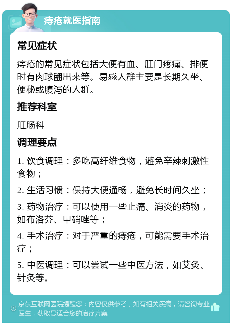 痔疮就医指南 常见症状 痔疮的常见症状包括大便有血、肛门疼痛、排便时有肉球翻出来等。易感人群主要是长期久坐、便秘或腹泻的人群。 推荐科室 肛肠科 调理要点 1. 饮食调理：多吃高纤维食物，避免辛辣刺激性食物； 2. 生活习惯：保持大便通畅，避免长时间久坐； 3. 药物治疗：可以使用一些止痛、消炎的药物，如布洛芬、甲硝唑等； 4. 手术治疗：对于严重的痔疮，可能需要手术治疗； 5. 中医调理：可以尝试一些中医方法，如艾灸、针灸等。