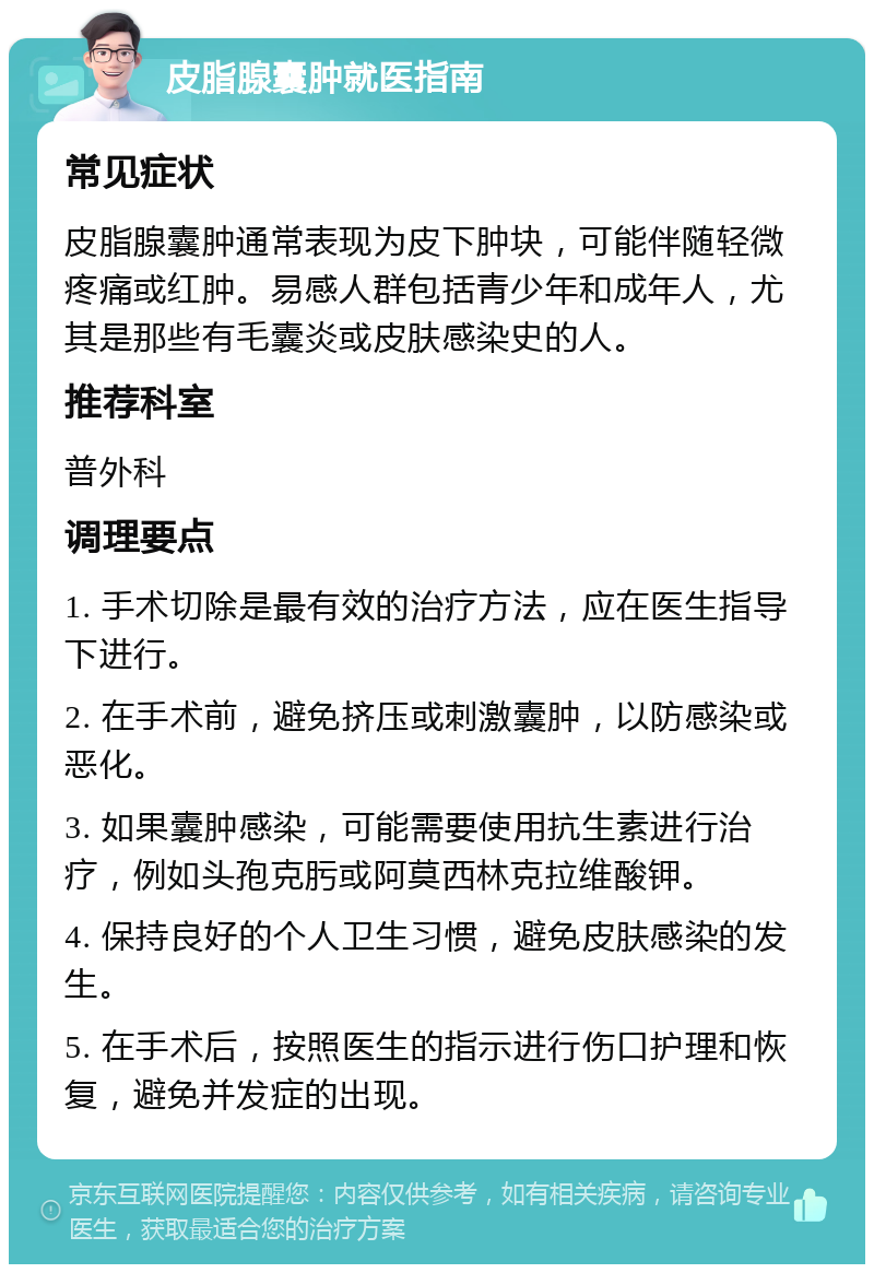 皮脂腺囊肿就医指南 常见症状 皮脂腺囊肿通常表现为皮下肿块，可能伴随轻微疼痛或红肿。易感人群包括青少年和成年人，尤其是那些有毛囊炎或皮肤感染史的人。 推荐科室 普外科 调理要点 1. 手术切除是最有效的治疗方法，应在医生指导下进行。 2. 在手术前，避免挤压或刺激囊肿，以防感染或恶化。 3. 如果囊肿感染，可能需要使用抗生素进行治疗，例如头孢克肟或阿莫西林克拉维酸钾。 4. 保持良好的个人卫生习惯，避免皮肤感染的发生。 5. 在手术后，按照医生的指示进行伤口护理和恢复，避免并发症的出现。