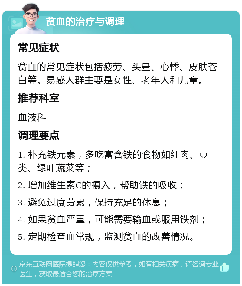 贫血的治疗与调理 常见症状 贫血的常见症状包括疲劳、头晕、心悸、皮肤苍白等。易感人群主要是女性、老年人和儿童。 推荐科室 血液科 调理要点 1. 补充铁元素，多吃富含铁的食物如红肉、豆类、绿叶蔬菜等； 2. 增加维生素C的摄入，帮助铁的吸收； 3. 避免过度劳累，保持充足的休息； 4. 如果贫血严重，可能需要输血或服用铁剂； 5. 定期检查血常规，监测贫血的改善情况。