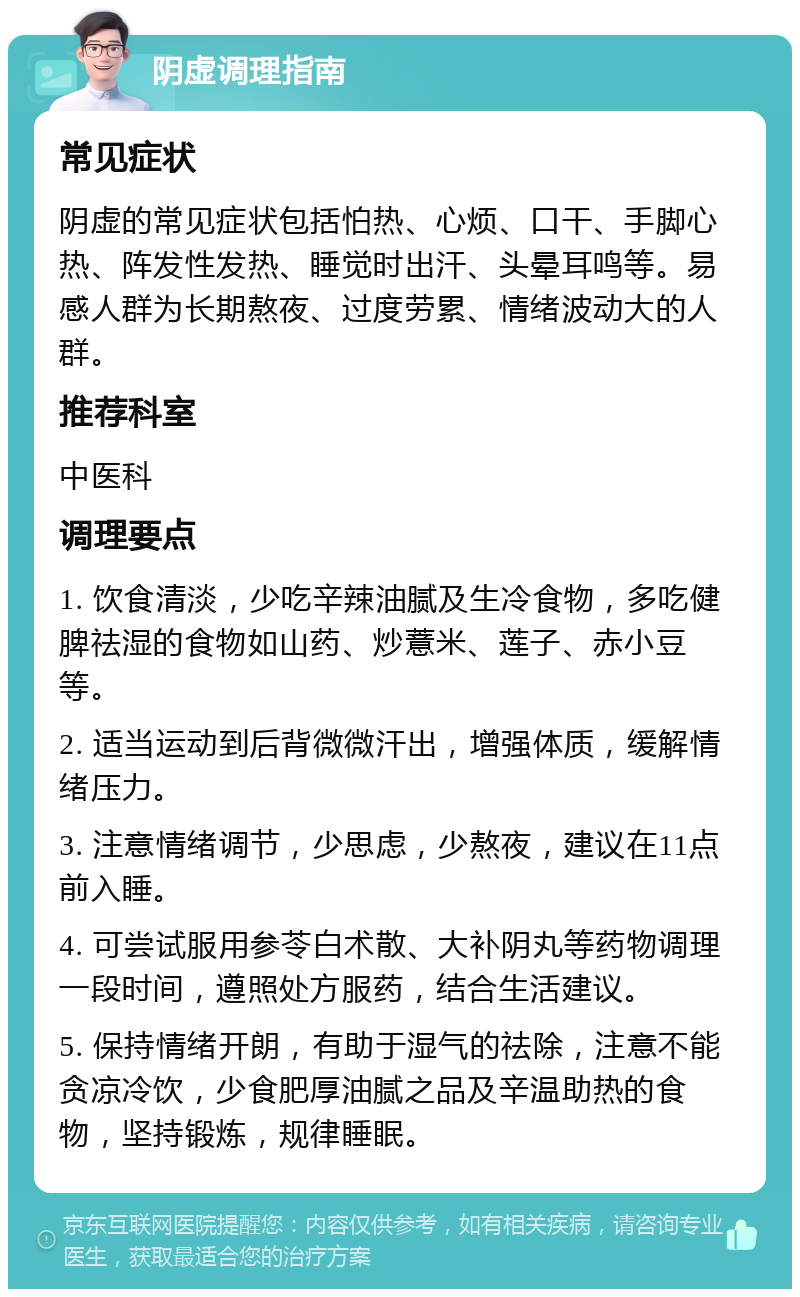 阴虚调理指南 常见症状 阴虚的常见症状包括怕热、心烦、口干、手脚心热、阵发性发热、睡觉时出汗、头晕耳鸣等。易感人群为长期熬夜、过度劳累、情绪波动大的人群。 推荐科室 中医科 调理要点 1. 饮食清淡，少吃辛辣油腻及生冷食物，多吃健脾祛湿的食物如山药、炒薏米、莲子、赤小豆等。 2. 适当运动到后背微微汗出，增强体质，缓解情绪压力。 3. 注意情绪调节，少思虑，少熬夜，建议在11点前入睡。 4. 可尝试服用参苓白术散、大补阴丸等药物调理一段时间，遵照处方服药，结合生活建议。 5. 保持情绪开朗，有助于湿气的祛除，注意不能贪凉冷饮，少食肥厚油腻之品及辛温助热的食物，坚持锻炼，规律睡眠。