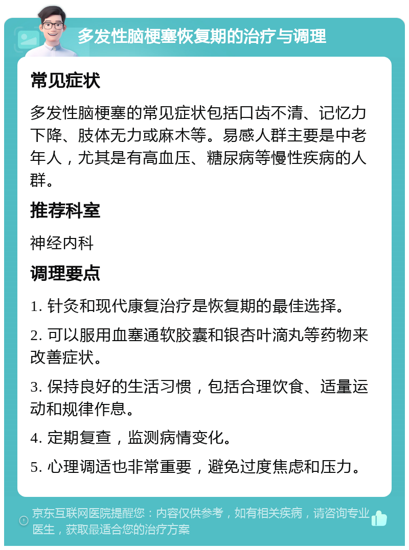 多发性脑梗塞恢复期的治疗与调理 常见症状 多发性脑梗塞的常见症状包括口齿不清、记忆力下降、肢体无力或麻木等。易感人群主要是中老年人，尤其是有高血压、糖尿病等慢性疾病的人群。 推荐科室 神经内科 调理要点 1. 针灸和现代康复治疗是恢复期的最佳选择。 2. 可以服用血塞通软胶囊和银杏叶滴丸等药物来改善症状。 3. 保持良好的生活习惯，包括合理饮食、适量运动和规律作息。 4. 定期复查，监测病情变化。 5. 心理调适也非常重要，避免过度焦虑和压力。