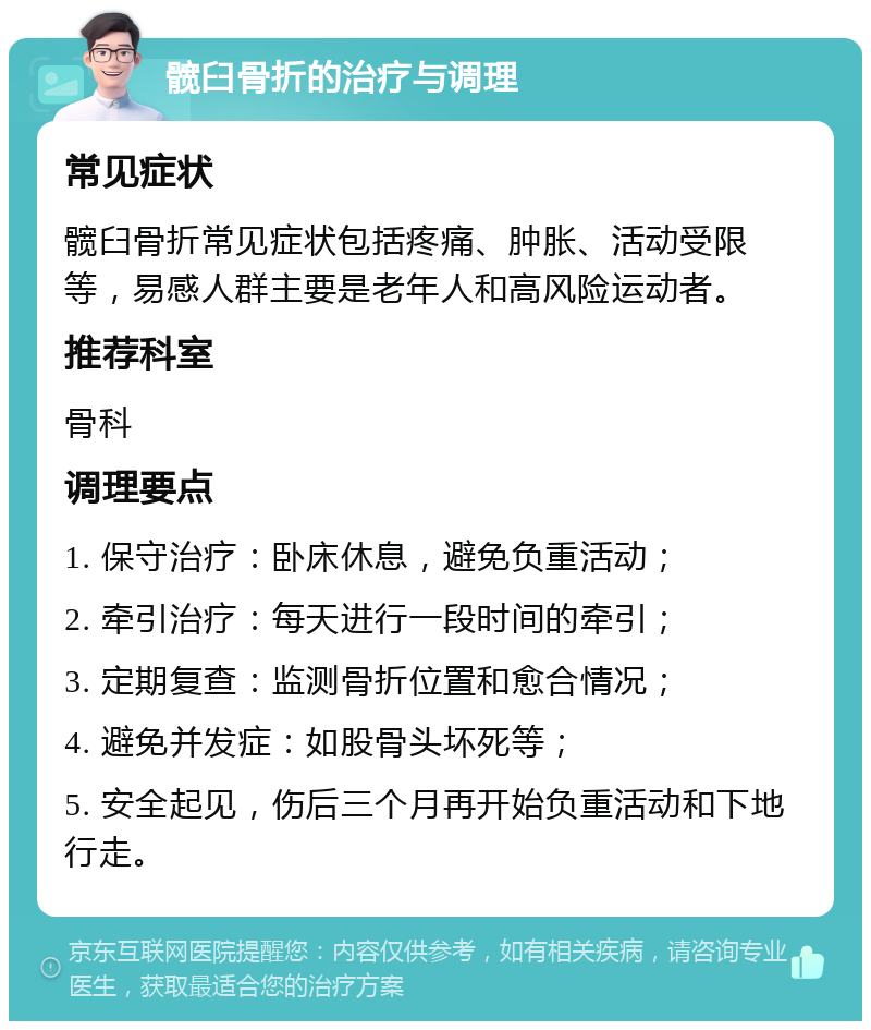 髋臼骨折的治疗与调理 常见症状 髋臼骨折常见症状包括疼痛、肿胀、活动受限等，易感人群主要是老年人和高风险运动者。 推荐科室 骨科 调理要点 1. 保守治疗：卧床休息，避免负重活动； 2. 牵引治疗：每天进行一段时间的牵引； 3. 定期复查：监测骨折位置和愈合情况； 4. 避免并发症：如股骨头坏死等； 5. 安全起见，伤后三个月再开始负重活动和下地行走。