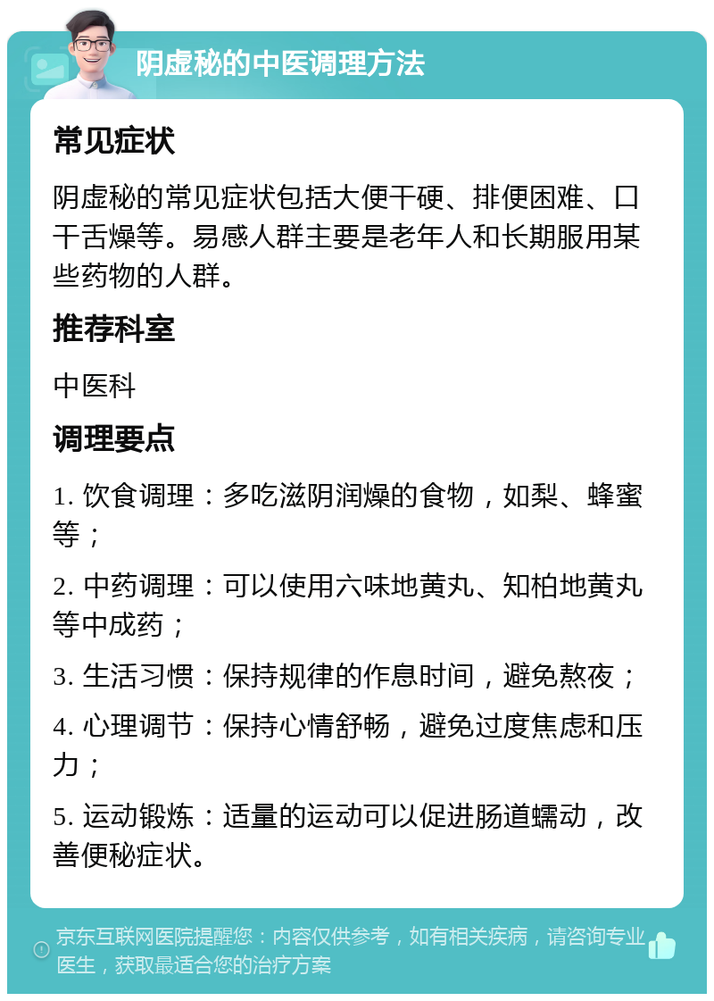 阴虚秘的中医调理方法 常见症状 阴虚秘的常见症状包括大便干硬、排便困难、口干舌燥等。易感人群主要是老年人和长期服用某些药物的人群。 推荐科室 中医科 调理要点 1. 饮食调理：多吃滋阴润燥的食物，如梨、蜂蜜等； 2. 中药调理：可以使用六味地黄丸、知柏地黄丸等中成药； 3. 生活习惯：保持规律的作息时间，避免熬夜； 4. 心理调节：保持心情舒畅，避免过度焦虑和压力； 5. 运动锻炼：适量的运动可以促进肠道蠕动，改善便秘症状。