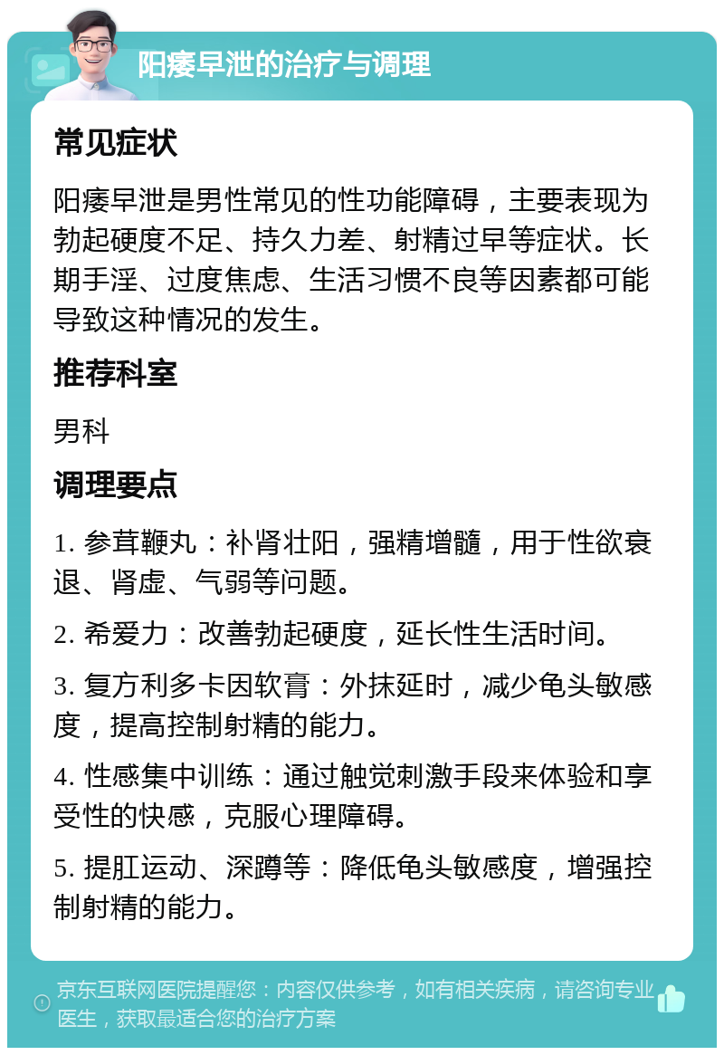 阳痿早泄的治疗与调理 常见症状 阳痿早泄是男性常见的性功能障碍，主要表现为勃起硬度不足、持久力差、射精过早等症状。长期手淫、过度焦虑、生活习惯不良等因素都可能导致这种情况的发生。 推荐科室 男科 调理要点 1. 参茸鞭丸：补肾壮阳，强精增髓，用于性欲衰退、肾虚、气弱等问题。 2. 希爱力：改善勃起硬度，延长性生活时间。 3. 复方利多卡因软膏：外抹延时，减少龟头敏感度，提高控制射精的能力。 4. 性感集中训练：通过触觉刺激手段来体验和享受性的快感，克服心理障碍。 5. 提肛运动、深蹲等：降低龟头敏感度，增强控制射精的能力。