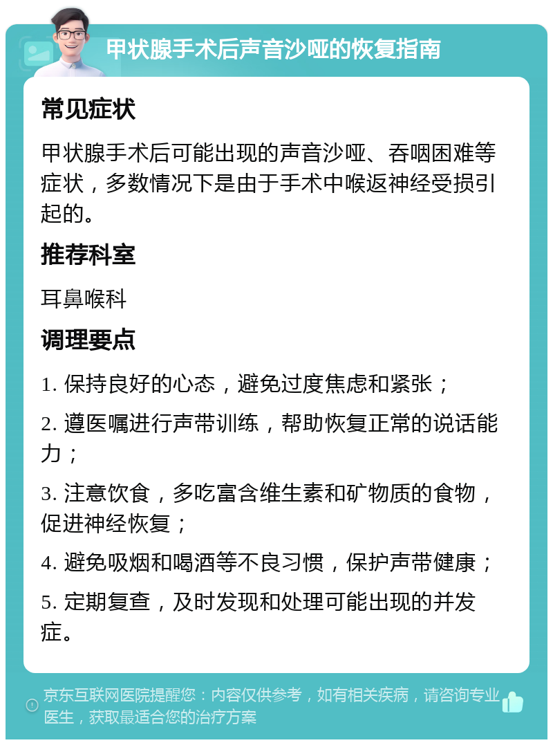 甲状腺手术后声音沙哑的恢复指南 常见症状 甲状腺手术后可能出现的声音沙哑、吞咽困难等症状，多数情况下是由于手术中喉返神经受损引起的。 推荐科室 耳鼻喉科 调理要点 1. 保持良好的心态，避免过度焦虑和紧张； 2. 遵医嘱进行声带训练，帮助恢复正常的说话能力； 3. 注意饮食，多吃富含维生素和矿物质的食物，促进神经恢复； 4. 避免吸烟和喝酒等不良习惯，保护声带健康； 5. 定期复查，及时发现和处理可能出现的并发症。