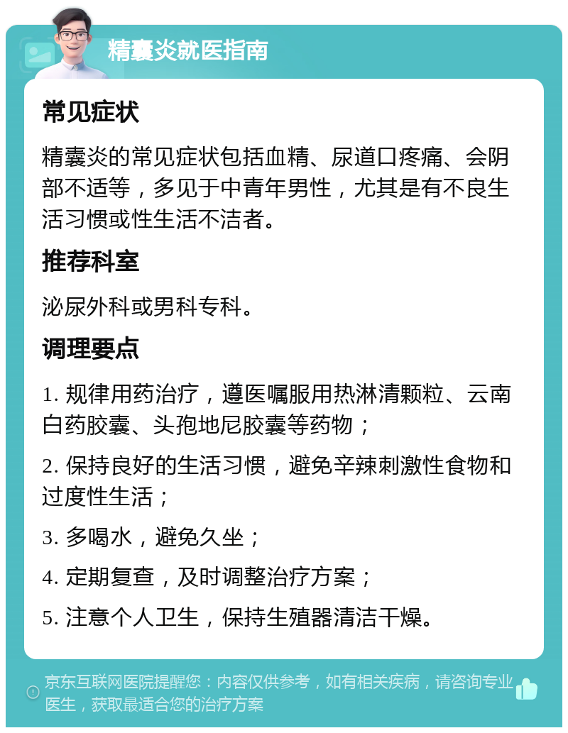 精囊炎就医指南 常见症状 精囊炎的常见症状包括血精、尿道口疼痛、会阴部不适等，多见于中青年男性，尤其是有不良生活习惯或性生活不洁者。 推荐科室 泌尿外科或男科专科。 调理要点 1. 规律用药治疗，遵医嘱服用热淋清颗粒、云南白药胶囊、头孢地尼胶囊等药物； 2. 保持良好的生活习惯，避免辛辣刺激性食物和过度性生活； 3. 多喝水，避免久坐； 4. 定期复查，及时调整治疗方案； 5. 注意个人卫生，保持生殖器清洁干燥。