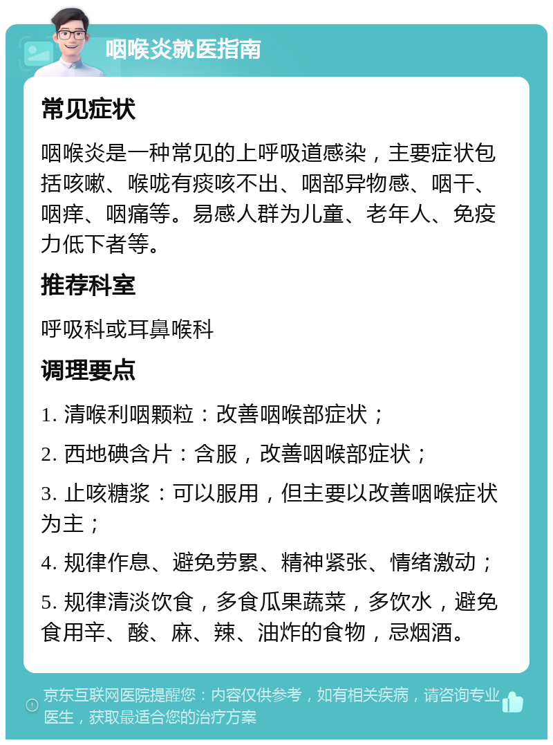 咽喉炎就医指南 常见症状 咽喉炎是一种常见的上呼吸道感染，主要症状包括咳嗽、喉咙有痰咳不出、咽部异物感、咽干、咽痒、咽痛等。易感人群为儿童、老年人、免疫力低下者等。 推荐科室 呼吸科或耳鼻喉科 调理要点 1. 清喉利咽颗粒：改善咽喉部症状； 2. 西地碘含片：含服，改善咽喉部症状； 3. 止咳糖浆：可以服用，但主要以改善咽喉症状为主； 4. 规律作息、避免劳累、精神紧张、情绪激动； 5. 规律清淡饮食，多食瓜果蔬菜，多饮水，避免食用辛、酸、麻、辣、油炸的食物，忌烟酒。