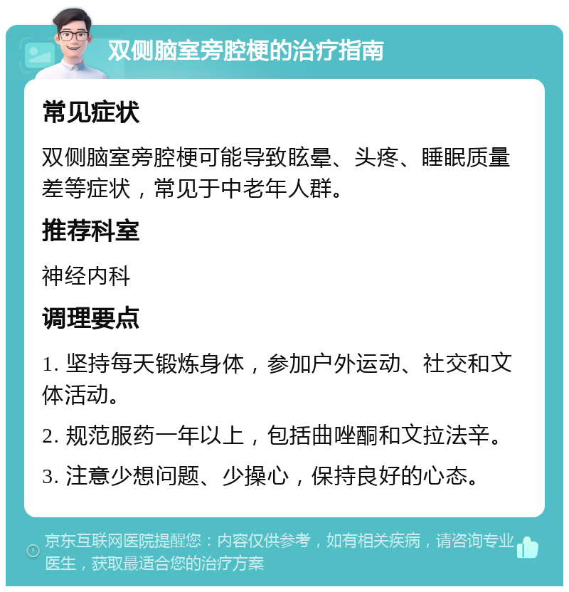 双侧脑室旁腔梗的治疗指南 常见症状 双侧脑室旁腔梗可能导致眩晕、头疼、睡眠质量差等症状，常见于中老年人群。 推荐科室 神经内科 调理要点 1. 坚持每天锻炼身体，参加户外运动、社交和文体活动。 2. 规范服药一年以上，包括曲唑酮和文拉法辛。 3. 注意少想问题、少操心，保持良好的心态。