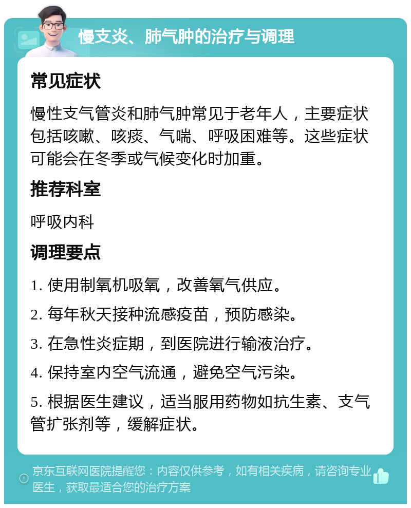 慢支炎、肺气肿的治疗与调理 常见症状 慢性支气管炎和肺气肿常见于老年人，主要症状包括咳嗽、咳痰、气喘、呼吸困难等。这些症状可能会在冬季或气候变化时加重。 推荐科室 呼吸内科 调理要点 1. 使用制氧机吸氧，改善氧气供应。 2. 每年秋天接种流感疫苗，预防感染。 3. 在急性炎症期，到医院进行输液治疗。 4. 保持室内空气流通，避免空气污染。 5. 根据医生建议，适当服用药物如抗生素、支气管扩张剂等，缓解症状。