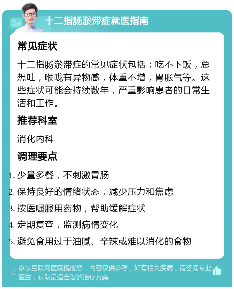 十二指肠淤滞症就医指南 常见症状 十二指肠淤滞症的常见症状包括：吃不下饭，总想吐，喉咙有异物感，体重不增，胃胀气等。这些症状可能会持续数年，严重影响患者的日常生活和工作。 推荐科室 消化内科 调理要点 少量多餐，不刺激胃肠 保持良好的情绪状态，减少压力和焦虑 按医嘱服用药物，帮助缓解症状 定期复查，监测病情变化 避免食用过于油腻、辛辣或难以消化的食物