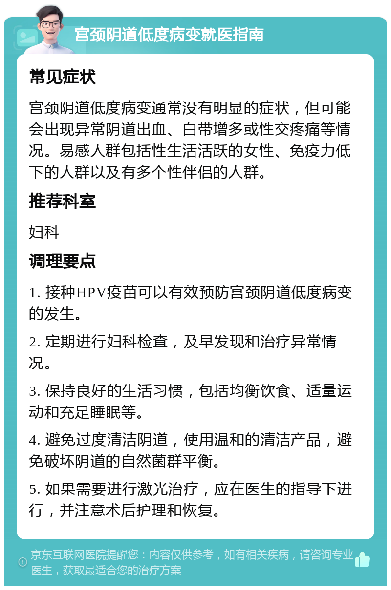 宫颈阴道低度病变就医指南 常见症状 宫颈阴道低度病变通常没有明显的症状，但可能会出现异常阴道出血、白带增多或性交疼痛等情况。易感人群包括性生活活跃的女性、免疫力低下的人群以及有多个性伴侣的人群。 推荐科室 妇科 调理要点 1. 接种HPV疫苗可以有效预防宫颈阴道低度病变的发生。 2. 定期进行妇科检查，及早发现和治疗异常情况。 3. 保持良好的生活习惯，包括均衡饮食、适量运动和充足睡眠等。 4. 避免过度清洁阴道，使用温和的清洁产品，避免破坏阴道的自然菌群平衡。 5. 如果需要进行激光治疗，应在医生的指导下进行，并注意术后护理和恢复。