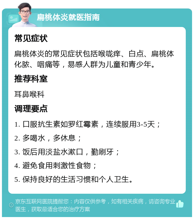 扁桃体炎就医指南 常见症状 扁桃体炎的常见症状包括喉咙痒、白点、扁桃体化脓、咽痛等，易感人群为儿童和青少年。 推荐科室 耳鼻喉科 调理要点 1. 口服抗生素如罗红霉素，连续服用3-5天； 2. 多喝水，多休息； 3. 饭后用淡盐水漱口，勤刷牙； 4. 避免食用刺激性食物； 5. 保持良好的生活习惯和个人卫生。