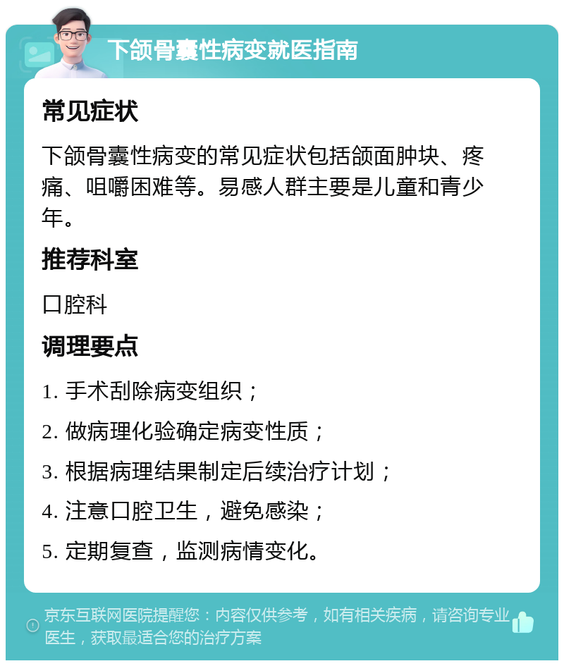 下颌骨囊性病变就医指南 常见症状 下颌骨囊性病变的常见症状包括颌面肿块、疼痛、咀嚼困难等。易感人群主要是儿童和青少年。 推荐科室 口腔科 调理要点 1. 手术刮除病变组织； 2. 做病理化验确定病变性质； 3. 根据病理结果制定后续治疗计划； 4. 注意口腔卫生，避免感染； 5. 定期复查，监测病情变化。