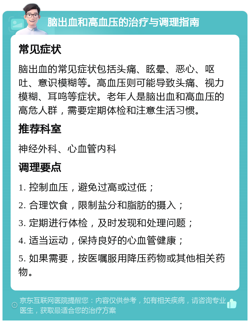 脑出血和高血压的治疗与调理指南 常见症状 脑出血的常见症状包括头痛、眩晕、恶心、呕吐、意识模糊等。高血压则可能导致头痛、视力模糊、耳鸣等症状。老年人是脑出血和高血压的高危人群，需要定期体检和注意生活习惯。 推荐科室 神经外科、心血管内科 调理要点 1. 控制血压，避免过高或过低； 2. 合理饮食，限制盐分和脂肪的摄入； 3. 定期进行体检，及时发现和处理问题； 4. 适当运动，保持良好的心血管健康； 5. 如果需要，按医嘱服用降压药物或其他相关药物。