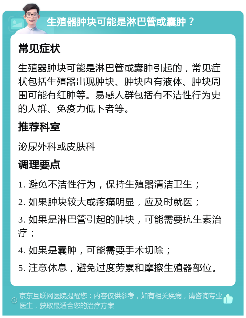 生殖器肿块可能是淋巴管或囊肿？ 常见症状 生殖器肿块可能是淋巴管或囊肿引起的，常见症状包括生殖器出现肿块、肿块内有液体、肿块周围可能有红肿等。易感人群包括有不洁性行为史的人群、免疫力低下者等。 推荐科室 泌尿外科或皮肤科 调理要点 1. 避免不洁性行为，保持生殖器清洁卫生； 2. 如果肿块较大或疼痛明显，应及时就医； 3. 如果是淋巴管引起的肿块，可能需要抗生素治疗； 4. 如果是囊肿，可能需要手术切除； 5. 注意休息，避免过度劳累和摩擦生殖器部位。